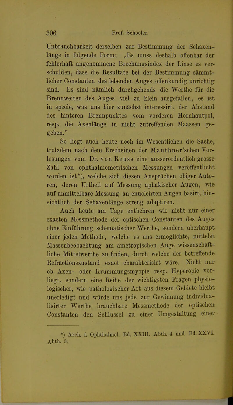 Unbrauchbarkeit derselben zur Bestimmung der Sehaxen- länge in folgende Form: „Es muss deshalb offenbar der fehlerhaft angenommene Brechungsindex der Linse es ver- schulden, dass die Resultate bei der Bestimmung sämmt- licher Constanten des lebenden Auges offenkundig unrichtig sind. Es sind nämlich durchgehends die Werthe für die Brennweiten des Auges viel zu klein ausgefallen, es ist in specie, was uns hier zunächst interessirt, der Abstand des hinteren Brennpunktes vom vorderen Hornhautpol, resp. die Axenlänge in nicht zutreffenden Maassen ge- geben. So liegt auch heute noch im Wesentlichen die Sache,, trotzdem nach dem Erscheinen der Mauthner'schen Vor- lesungen vom Dr. vonReuss eine ausserordentlich grosse Zahl von ophthalmometrischen Messungen veröffentlicht worden ist*), welche sich diesen Ansprüchen obiger Auto- ren, deren Urtheil auf Messung aphakischer Augen, wi& auf unmittelbare Messung an enucleirten Augen basirt, hin- sichtlich der Sehaxenlänge streng adaptiren. Auch heute am Tage entbehren wir nicht nur einer exacten Messmethode der optischen Constanten des Auges ohne Einführung schematischer Werthe, sondern überhaupt einer jeden Methode, welche es uns ermöglichte, mittelst Massenbeobachtung am ametropischen Auge wissenschaft- liche Mittelwerthe zu finden, durch welche der betreffende Refractionszustand exact charakterisirt wäre. Nicht nur ob Axen- oder Krümmungsmyopie resp. Hyperopie vor- liegt, sondern eine Reihe der wichtigsten Fragen physio- logischer, wie pathologischer Art aus diesem Gebiete bleibt unerledigt nnd würde uns jede zur Gewinnung individua- lisier Werthe brauchbare Messmethode der optischen Constanten den Schlüssel zu einer Umgestaltung einer *) Arch. f. Ophthalmol. Bd. XXIII. Abth. 4 und Bd. XXVI. Abth. 3.