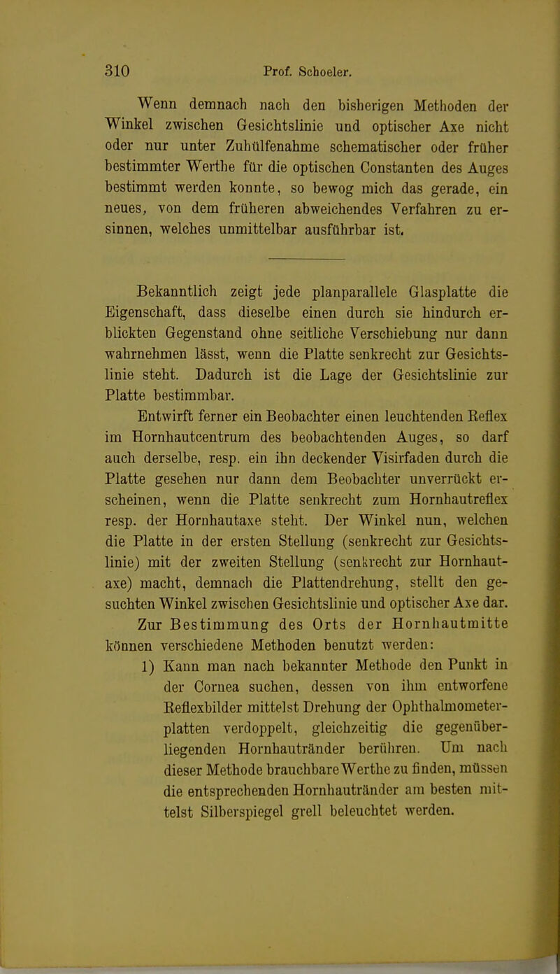 Wenn demnach nach den bisherigen Methoden der Winkel zwischen Gesichtslinie und optischer Axe nicht oder nur unter Zuhülfenahme schematischer oder früher bestimmter Werthe für die optischen Constanten des Auges bestimmt werden konnte, so bewog mich das gerade, ein neues, von dem früheren abweichendes Verfahren zu er- sinnen, welches unmittelbar ausführbar ist. Bekanntlich zeigt jede planparallele Glasplatte die Eigenschaft, dass dieselbe einen durch sie hindurch er- blickten Gegenstand ohne seitliche Verschiebung nur dann wahrnehmen lässt, wenn die Platte senkrecht zur Gesichts- linie steht. Dadurch ist die Lage der Gesichtslinie zur Platte bestimmbar. Entwirft ferner ein Beobachter einen leuchtenden Beflex im Hornhautcentrum des beobachtenden Auges, so darf auch derselbe, resp. ein ihn deckender Visirfaden durch die Platte gesehen nur dann dem Beobachter unverrückt er- scheinen, wenn die Platte senkrecht zum Hornhautreflex resp. der Hornhautaxe steht. Der Winkel nun, welchen die Platte in der ersten Stellung (senkrecht zur Gesichts- linie) mit der zweiten Stellung (senkrecht zur Hornhaut- axe) macht, demnach die Plattendrehung, stellt den ge- suchten Winkel zwischen Gesichtslinie und optischer Axe dar. Zur Bestimmung des Orts der Hornhautmitte können verschiedene Methoden benutzt werden: 1) Kann man nach bekannter Methode den Punkt in der Cornea suchen, dessen von ihm entworfene Keflexbilder mittelst Drehung der Ophthalmometer- platten verdoppelt, gleichzeitig die gegenüber- liegenden Hornhautränder berühren. Um nach dieser Methode brauchbare Wer the zu finden, müssen die entsprechenden Hornhautränder am besten mit- telst Silberspiegel grell beleuchtet werden.