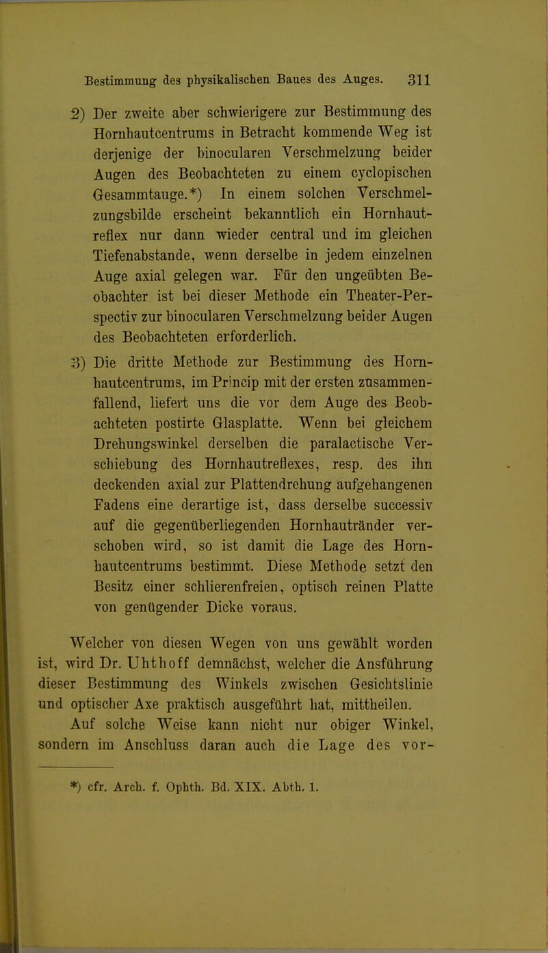 2) Der zweite aber schwierigere zur Bestimmung des Hornhautcentrums in Betracht kommende Weg ist derjenige der binocularen Verschmelzung beider Augen des Beobachteten zu einem cyclopischen Gesammtauge.*) In einem solchen Verschmel- zungsbilde erscheint bekanntlich ein Hornhaut- reflex nur dann wieder central und im gleichen Tiefenabstande, wenn derselbe in jedem einzelnen Auge axial gelegen war. Für den ungeübten Be- obachter ist bei dieser Methode ein Theater-Per- spectiv zur binocularen Verschmelzung beider Augen des Beobachteten erforderlich. 3) Die dritte Methode zur Bestimmung des Horn- hautcentrums, im Princip mit der ersten zusammen- fallend, liefert uns die vor dem Auge des Beob- achteten postirte Glasplatte. Wenn bei gleichem Drehungswinkel derselben die paralactische Ver- schiebung des Hornhautreflexes, resp. des ihn deckenden axial zur Plattendrehung aufgehangenen Fadens eine derartige ist, dass derselbe successiv auf die gegenüberliegenden Hornhautränder ver- schoben wird, so ist damit die Lage des Horn- hautcentrums bestimmt. Diese Methode setzt den Besitz einer schlierenfreien, optisch reinen Platte von genügender Dicke voraus. Welcher von diesen Wegen von uns gewählt worden ist, wird Dr. Uhthoff demnächst, welcher die Ansführung dieser Bestimmung des Winkels zwischen Gesichtslinie und optischer Axe praktisch ausgeführt hat, mittheilen. Auf solche Weise kann nicht nur obiger Winkel, sondern im Anschluss daran auch die Lage des vor- *) cfr. Arch. f. Ophth. Bd. XIX. Abth. 1.