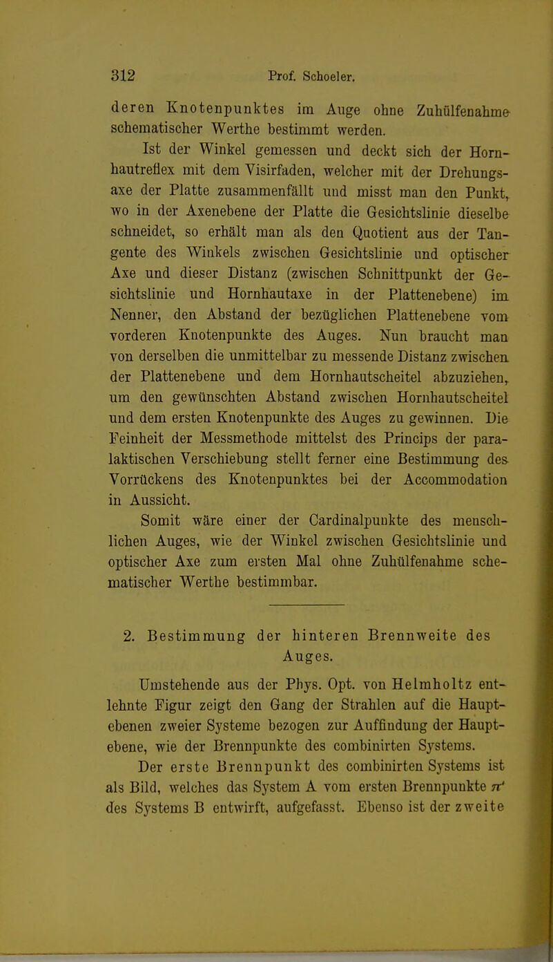 deren Knotenpunktes im Auge ohne Zuhülfenahme schematischer Werthe bestimmt werden. Ist der Winkel gemessen und deckt sich der Horn- hautreflex mit dem Visirfaden, welcher mit der Drehungs- axe der Platte zusammenfällt und misst man den Punkt, wo in der Axenebene der Platte die Gesichtslinie dieselbe schneidet, so erhält man als den Quotient aus der Tan- gente des Winkels zwischen Gesichtslinie und optischer Axe und dieser Distanz (zwischen Schnittpunkt der Ge- sichtslinie und Hornhautaxe in der Plattenebene) im Nenner, den Abstand der bezüglichen Plattenebene vom vorderen Knotenpunkte des Auges. Nun braucht man von derselben die unmittelbar zu messende Distanz zwischen der Plattenebene und dem Hornhautscheitel abzuziehen, um den gewünschten Abstand zwischen Hornhautscheitel und dem ersten Knotenpunkte des Auges zu gewinnen. Die Feinheit der Messmethode mittelst des Princips der para- laktischen Verschiebung stellt ferner eine Bestimmung des- Vorrückens des Knotenpunktes bei der Accommodation in Aussicht. Somit wäre einer der Cardinalpunkte des mensch- lichen Auges, wie der Winkel zwischen Gesichtslinie und optischer Axe zum ersten Mal ohne Zuhülfenahme sche- matischer Werthe bestimmbar. 2. Bestimmung der hinteren Brennweite des Auges. Umstehende aus der Phys. Opt. von Helmholtz ent- lehnte Figur zeigt den Gang der Strahlen auf die Haupt- ebenen zweier Systeme bezogen zur Auffindung der Haupt- ebene, wie der Brennpunkte des combiuirten Systems. Der erste Brennpunkt des combinirten Systems ist als Bild, welches das System A vom ersten Brennpunkte 7? des Systems B entwirft, aufgefasst. Ebenso ist der zweite