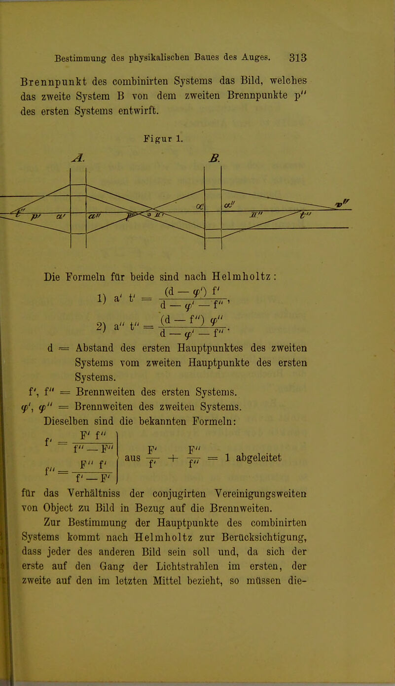 Brennpunkt des combinirten Systems das Bild, welches das zweite System B von dem zweiten Brennpunkte p des ersten Systems entwirft. Figur l. Die Formeln für beide sind nach Helmholtz (d — <p') V 1) a' t' = 2) a t = d — <p< — f (d — f) <p d = f, f = y', 9 = d — <f' — f - Abstand des ersten Hauptpunktes des zweiten Systems vom zweiten Hauptpunkte des ersten Systems. Brennweiten des ersten Systems. Brennweiten des zweiten Systems. Dieselben sind die bekannten Formeln: f = f t F F f f —F' aus F J7T = 1 abgeleitet für das Verbältniss der conjugirten Vereinigungsweiten von Object zu Bild in Bezug auf die Brennweiten. Zur Bestimmung der Hauptpunkte des combinirten Systems kommt nach Helmholtz zur Berücksichtigung, dass jeder des anderen Bild sein soll und, da sich der erste auf den Gang der Lichtstrahlen im ersten, der zweite auf den im letzten Mittel bezieht, so müssen die-