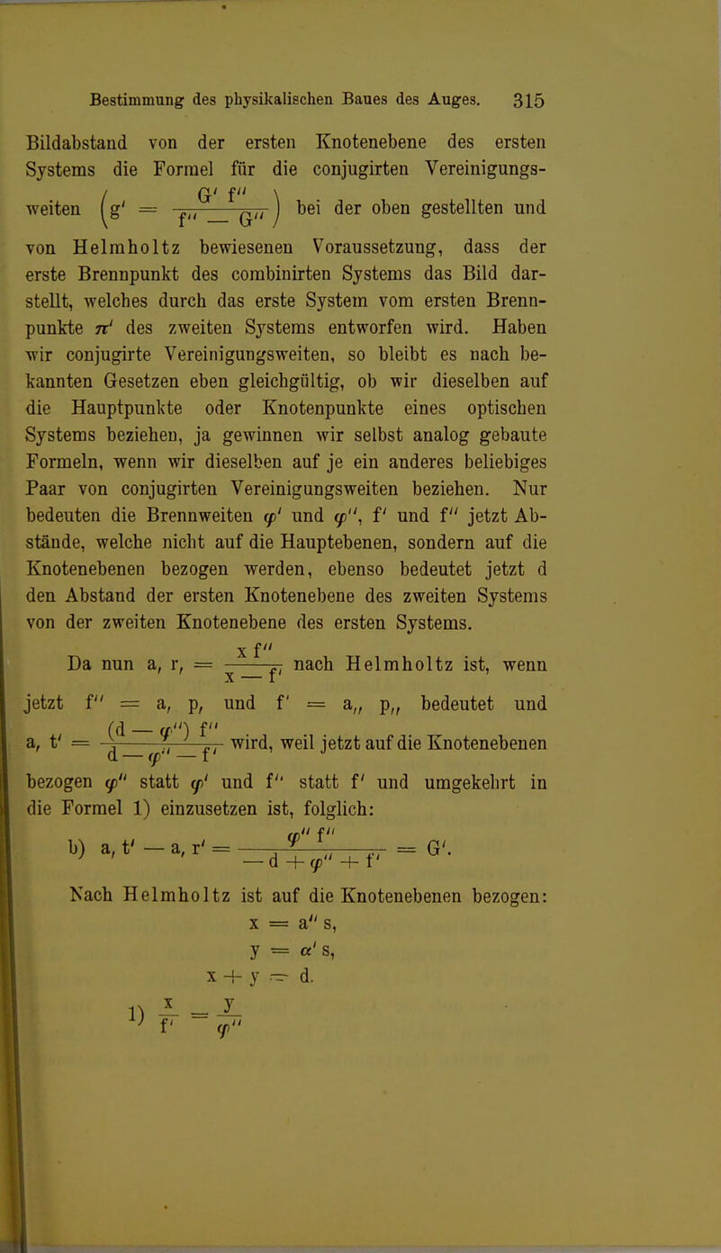 Bildabstand von der ersten Knotenebene des ersten Systems die Formel für die conjugirten Vereinigungs- / G' f \ ■weiten fg' = ^, ^u j bei der oben gestellten und von Helmholtz bewiesenen Voraussetzung, dass der erste Brennpunkt des combinirten Systems das Bild dar- stellt, -welches durch das erste System vom ersten Brenn- punkte n' des zweiten Systems entworfen wird. Haben -wir conjugirte Vereinigungsweiten, so bleibt es nach be- kannten Gesetzen eben gleichgültig, ob wir dieselben auf die Hauptpunkte oder Knotenpunkte eines optischen Systems beziehen, ja gewinnen wir selbst analog gebaute Formeln, wenn wir dieselben auf je ein anderes beliebiges Paar von conjugirten Vereinigungsweiten beziehen. Nur bedeuten die Brennweiten <p' und </>, f und f jetzt Ab- stände, welche nicht auf die Hauptebenen, sondern auf die Knotenebenen bezogen werden, ebenso bedeutet jetzt d den Abstand der ersten Knotenebene des zweiten Systems von der zweiten Knotenebene des ersten Systems. x f Da nun a, r, = j- nach Helmholtz ist, wenn x — f' jetzt f = a, p, und f = a„ p„ bedeutet und (d — a.'i) f a, t' = f „. wird, weil jetzt auf die Knotenebenen d — (p —i bezogen <p statt </>' und f statt f und umgekehrt in die Formel 1) einzusetzen ist, folglich: I b) a,f-a,r^_d^fI+f, - 0-. Nach Helmholtz ist auf die Knotenebenen bezogen: x = a s, y = «' s, x + y - d. n *. =1l } v <p