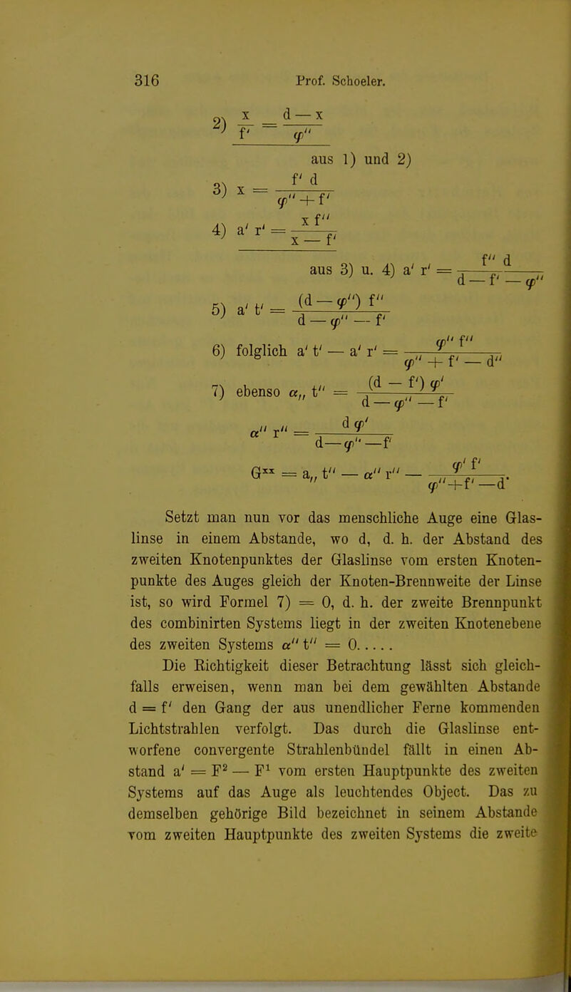 2) £■ aus 1) und 2) 3) x- f<d X f 4) a' r' x — f f d aus 3) u. 4) a' r' = b) a fc ~ d - <p - f< 6) folglich a't' —a'r' = (p f d — f — <p + f' — d 7) ebenso «„ t = « r« - d y/ d—y«—f Ol' f G = a„ t — a r — (p-hf— d* Setzt man nun vor das menschliche Auge eine Glas- linse in einem Abstände, wo d, d. h. der Abstand des zweiten Knotenpunktes der Glaslinse vom ersten Knoten- punkte des Auges gleich der Knoten-Brennweite der Linse ist, so wird Formel 7) = 0, d. h. der zweite Brennpunkt des combinirten Systems liegt in der zweiten Knotenebene des zweiten Systems a t = 0 Die Kichtigkeit dieser Betrachtung lässt sich gleich- falls erweisen, wenn man bei dem gewählten Abstände d = f' den Gang der aus unendlicher Ferne kommenden Lichtstrahlen verfolgt. Das durch die Glaslinse ent- worfene convergente Strahlenbündel fällt in einen Ab- stand a' = F2 — F1 vom ersten Hauptpunkte des zweiten Systems auf das Auge als leuchtendes Object. Das zu demselben gehörige Bild bezeichnet in seinem Abstände vom zweiten Hauptpunkte des zweiten Systems die zweite