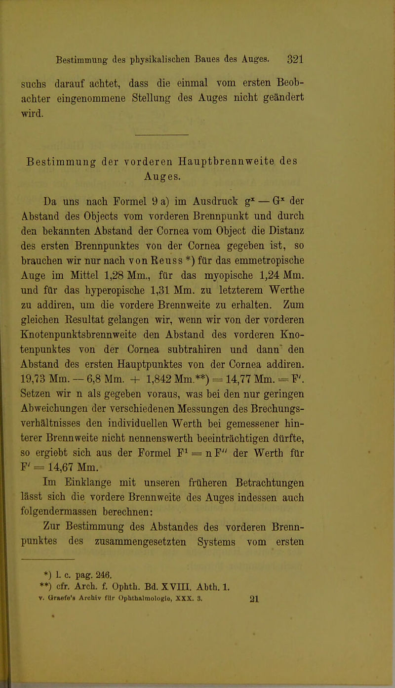 suchs darauf achtet, dass die einmal vom ersten Beob- achter eingenommene Stellung des Auges nicht geändert wird. Bestimmung der vorderen Hauptbrennweite des Auges. Da uns nach Formel 9 a) im Ausdruck g1 — Gx der Abstand des Objects vom vorderen Brennpunkt und durch den bekannten Abstand der Cornea vom Object die Distanz des ersten Brennpunktes von der Cornea gegeben ist, so brauchen wir nur nach von Reuss *) für das emmetropische Auge im Mittel 1,28 Mm., für das myopische 1,24 Mm. und für das hyperopische 1,31 Mm. zu letzterem Werthe zu addiren, um die vordere Brennweite zu erhalten. Zum gleichen Resultat gelangen wir, wenn wir von der vorderen Knotenpunktsbrennweite den Abstand des vorderen Kno- tenpunktes von der Cornea subtrahiren und dann den Abstand des ersten Hauptpunktes von der Cornea addiren. 19,73 Mm. — 6,8 Mm. + 1,842 Mm.**) = 14,77 Mm. = F'. Setzen wir n als gegeben voraus, was bei den nur geringen Abweichungen der verschiedenen Messungen des Brechungs- verhältnisses den individuellen Werth bei gemessener hin- terer Brennweite nicht nennenswerth beeinträchtigen dürfte, so ergiebt sich aus der Formel F1 = nF// der Werth für F' = 14,67 Mm. Im Einklänge mit unseren früheren Betrachtungen lässt sich die vordere Brennweite des Auges indessen auch folgendermassen berechnen: Zur Bestimmung des Abstandes des vorderen Brenn- punktes des zusammengesetzten Systems vom ersten *) L c. pag. 246. **) cfr. Arch. f. üphth. Bd. XVIII. Ahth. 1. v. Graefe*» Archiv fllr Ophthalmologie, XXX. 3. 21