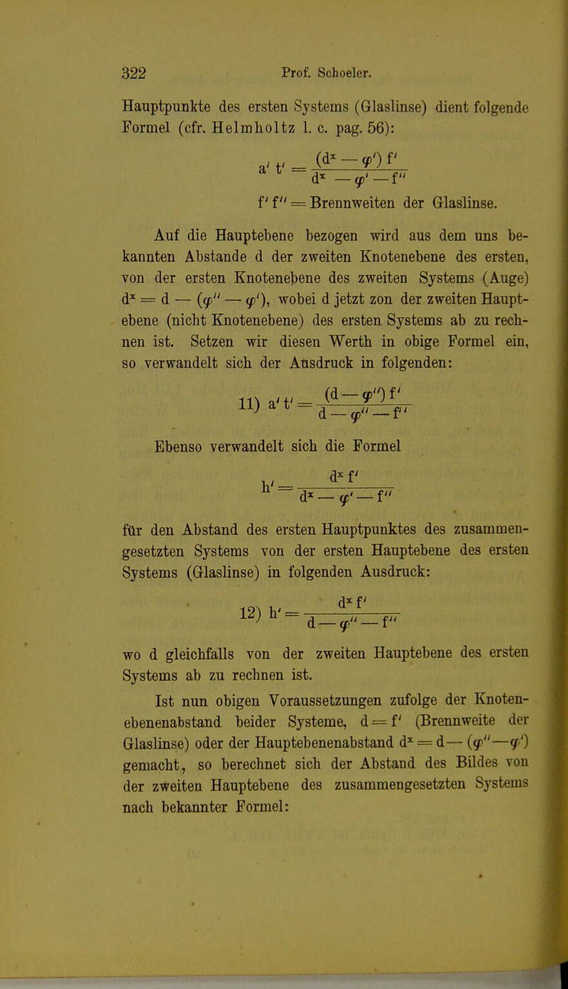 Hauptpunkte des ersten Systems (Glaslinse) dient folgende Formel (cfr. Helmlioltz 1. c. pag. 56): — <p'— f f f = Brennweiten der Glaslinse. Auf die Hauptebene bezogen wird aus dem uns be- kannten Abstände d der zweiten Knotenebene des ersten, von der ersten Knotenebene des zweiten Systems (Auge) d* = d — {(f — (p1), wobei d jetzt zon der zweiten Haupt- ebene (nicht Knotenebene) des ersten Systems ab zu rech- nen ist. Setzen wir diesen Werth in obige Formel ein, so verwandelt sich der Ausdruck in folgenden: 11) a' t' — / ,Ji }_ft Ebenso verwandelt sich die Formel dxf h' — _ d*— ff' — f für den Abstand des ersten Hauptpunktes des zusammen- gesetzten Systems von der ersten Hauptebene des ersten Systems (Glaslinse) in folgenden Ausdruck: 12) h' = wo d gleichfalls von der zweiten Hauptebene des ersten Systems ab zu rechnen ist. Ist nun obigen Voraussetzungen zufolge der Knoten- ebenenabstand beider Systeme, d = f' (Brennweite der Glaslinse) oder der Hauptebenenabstand dx = d— (g>—q') gemacht, so berechnet sich der Abstand des Bildes von der zweiten Hauptebene des zusammengesetzten Systems nach bekannter Formel: