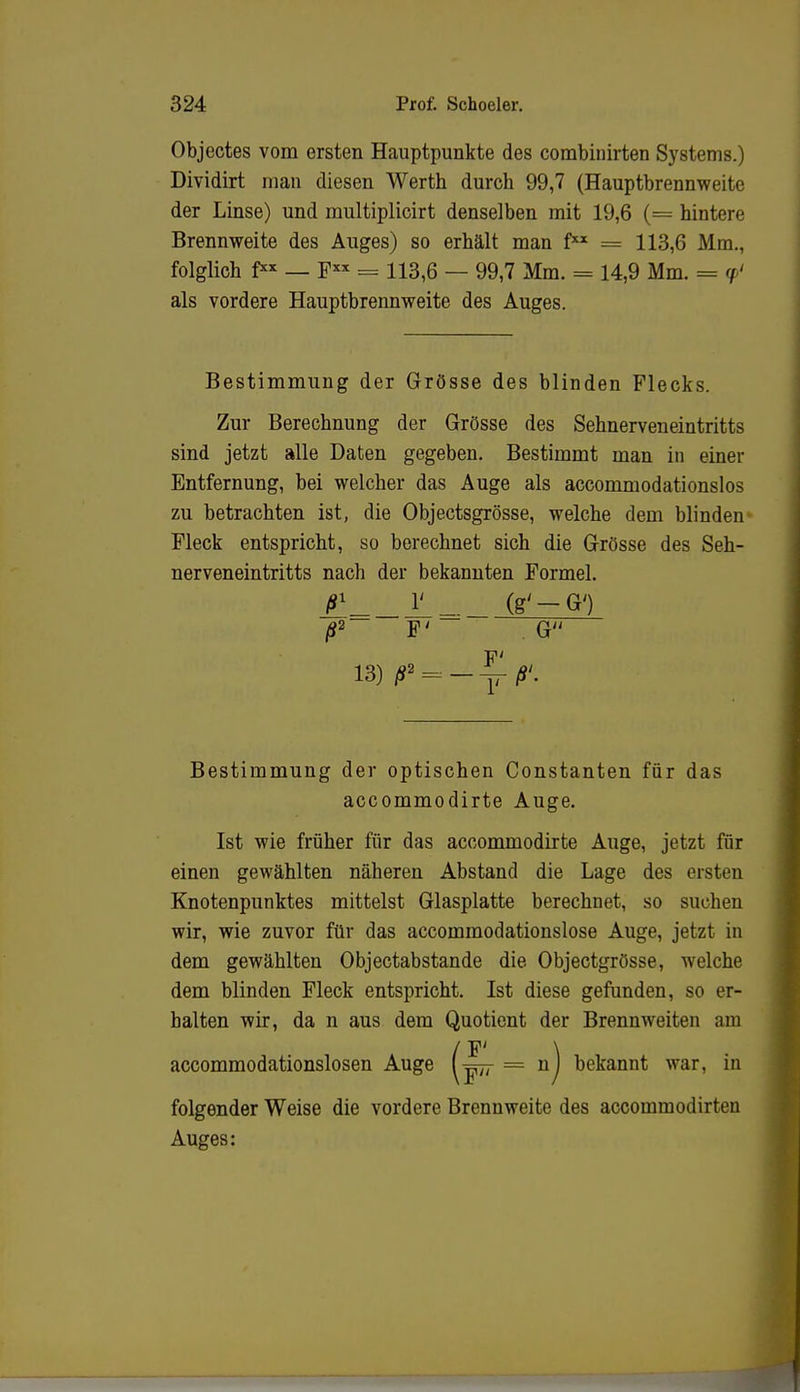 Objectes vom ersten Hauptpunkte des combinirten Systems.) Dividirt man diesen Werth durch 99,7 (Hauptbrennweite der Linse) und multiplicirt denselben mit 19,6 (= hintere Brennweite des Auges) so erhält man f = 113,6 Mm., folglich f** — Fx* = 113,6 — 99,7 Mm. = 14,9 Mm. - </ als vordere Hauptbrennweite des Auges. Bestimmung der Grösse des blinden Flecks. Zur Berechnung der Grösse des Sehnerveneintritts sind jetzt alle Daten gegeben. Bestimmt man in einer Entfernung, bei welcher das Auge als accommodationslos zu betrachten ist, die Objectsgrösse, welche dem blinden Fleck entspricht, so berechnet sich die Grösse des Seh- nerveneintritts nach der bekannten Formel. ß2 F' . G 'MKf;r,t> 13) ß* = -^-ß'. Bestimmung der optischen Constanten für das accommodirte Auge. Ist wie früher für das accommodirte Auge, jetzt für einen gewählten näheren Abstand die Lage des eisten Knotenpunktes mittelst Glasplatte berechnet, so suchen wir, wie zuvor für das accommodationslose Auge, jetzt in dem gewählten Objectabstande die Objectgrösse, welche dem blinden Fleck entspricht. Ist diese gefunden, so er- halten wir, da n aus dem Quotient der Brennweiten am ^7 = n) bekannt war, in folgender Weise die vordere Brennweite des accommodirten Auges: