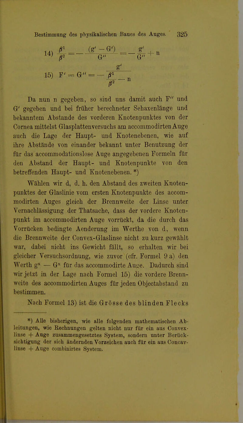 14)^- = - l4; ß2 (g' - G') G 15) F'=--G Da nun n gegeben, so sind uns damit auch F und G' gegeben und bei früher berechneter Sebaxenlänge und bekanntem Abstände des vorderen Knotenpunktes von der Cornea mittelst Glasplattenversuchs am accommodirten Auge auch die Lage der Haupt- und Knotenebenen, wie auf ihre Abstände von einander bekannt unter Benutzung der für das accommodationslose Auge angegebenen Formeln für den Abstand der Haupt- und Knotenpunkte von den betreffenden Haupt- und Knotenebenen. *) Wählen wir d, d. h. den Abstand des zweiten Knoten- punktes der Glaslinie vom ersten Knotenpunkte des accom- modirten Auges gleich der Brennweite der Linse unter Vernachlässigung der Thatsache, dass der vordere Knoten- punkt im accommodirten Auge vorrückt, da die durch das Vorrücken bedingte Aenderung im Werthe von d, wenn die Brennweite der Convex-Glaslinse nicht zu kurz gewählt war, dabei nicht ins Gewicht fällt, so erhalten wir bei gleicher Versuchsordnung, wie zuvor (cfr. Formel 9 a) den Werth gx — Gx für das accommodirte Auue. Dadurch sind wir jetzt in der Lage nach Formel 15) die vordere Brenn- weite des accommodirten Auges für jeden Objectabstand zu bestimmen. Nach Formel 13) ist die Grösse des blinden Flecks *) Alle bisherigen, wie alle folgenden mathematischen Ab- leitungen, wie Rechnungen gelten nicht nur für ein aus Convex- linse + Auge zusammengesetztes System, sondern unter Berück- sichtigung der sich ändernden Vorzeichen auch für ein aus Concav- linse + Auge combinirtes System.