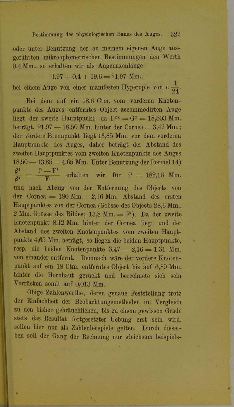 oder unter Benutzung der an meinem eigenen Auge aus- geführten mikrooptometrischen Bestimmungen den Werth 0,4 Mm., so erhalten wir als Augenaxenlänge 1,97 + 0,4 + 19,6 = 21,97 Mm., bei einem Auge von einer manifesten Hyperopie von c Bei dem auf ein 18,6 Ctm. vom vorderen Knoten- punkte des Auges entferntes Object accommodirten Auge liegt der zweite Hauptpunkl, da Fxx = Gx = 18,503 Mm. beträgt, 21,97 — 18,50 Mm. hinter der Cornea?= 3,47 Mm.; der vordere Brennpunkt liegt 13,85 Mm. vor dem vorderen Hauptpunkte des Auges, daher beträgt der Abstand des zweiten Hauptpunktes vom zweiten Knotenpunkte des Auges 18,50 — 13,85 = 4,65 Mm. Unter Benutzung der Formel 14) äi f' _ p -^2 = —Y'— ehalten wir für f = 182,16 Mm. und nach Abzug von der Entfernung des Objects von der Cornea = 180 Mm. 2,16 Mm. Abstand des ersten Hauptpunktes von der Cornea (Grösse des Objects 28,6 Mm., 2 Mm. Grösse des Bildes; 13,8 Mm. = F'). Da der zweite Knotenpunkt 8,12 Mm. hinter der Cornea liegt und der Abstand des zweiten Knotenpunktes vom zweiten Haupt- punkte 4,65 Mm. beträgt, so liegen die beiden Hauptpunkte, resp. die beiden Knotenpunkte 3,47 — 2,16 = 1,31 Mm. von einander entfernt. Demnach wäre der vordere Knoten- punkt auf ein 18 Ctm. entferntes Object bis auf 6,89 Mm. hinter die Hornhaut gerückt und berechnete sich sein Vorrücken somit auf 0,013 Mm. Obige Zahlenwerthe, deren genaue Feststellung trotz der Einfachheit der Beobachtungsmethoden im Vergleich zu den bisher gebräuchlichen, bis zu einem gewissen Grade stets das Resultat fortgesetzter Uebung erst sein wird, sollen hier nur als Zahlenbeispiele gelten. Durch diesel- ben soll der Gang der Rechnung nur gleichsam beispiels-