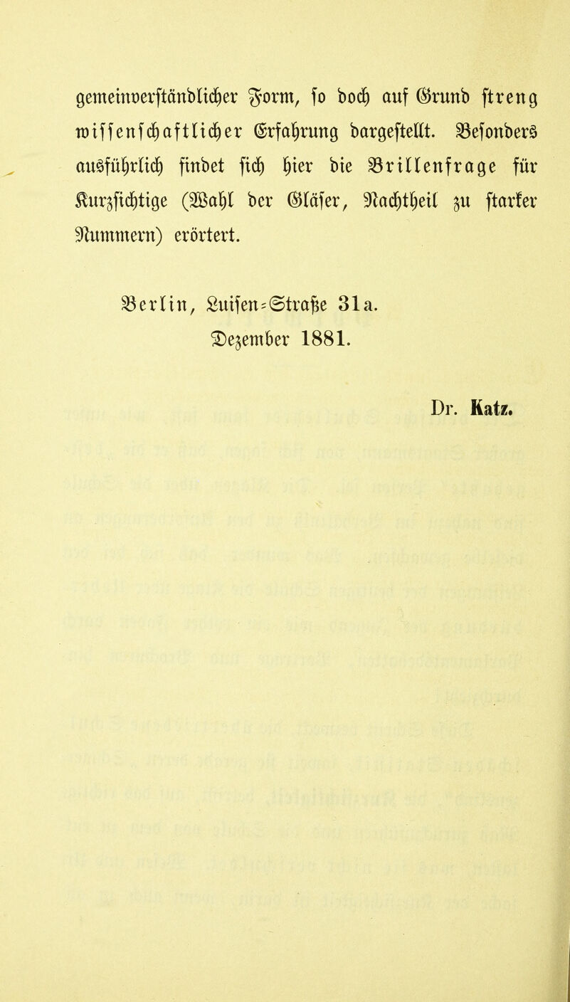 gemetnt)erftönbli(f)er %oxm, fo boii^ auf (Srunb ftreng tt)iffenfc^aftlid^er (Srfal^rung bargefteltt. aSefonberö auöfü^riid^ finbet fid^ ^ter bie SriUenfrage für £ursft(f)tige (SBa^I bcr ©läfer, 9lad^t^eit ju ftarfer Sftummern) erörtert. S3erlin, Suifen-Strafe 31a. Sejember 1881. Dr. Katz,