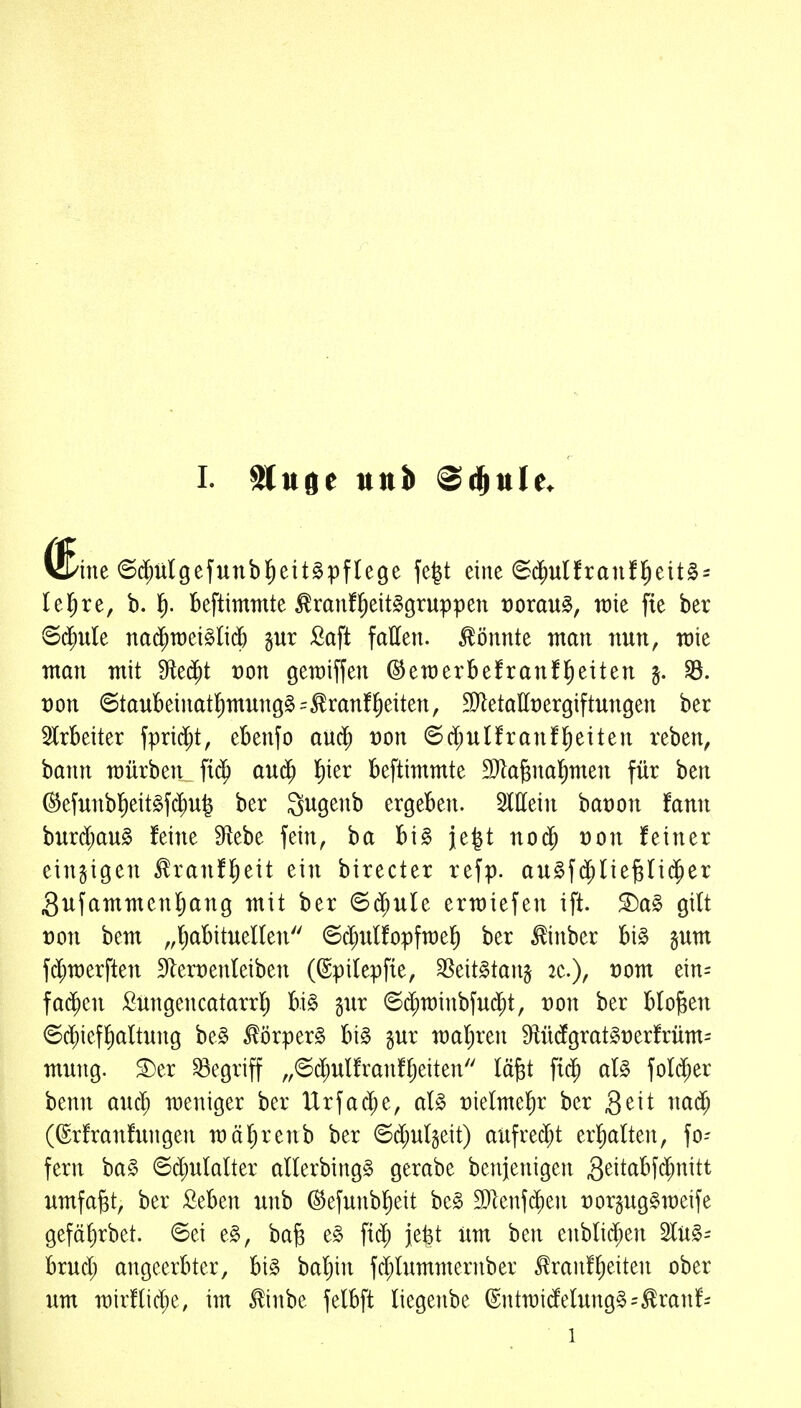 I- $(uoe tttti) <S^ule, ine ©d^ulgefunbl^eit^pflege fe|t eine 6($u(franfl^eit§i leiere, b. 1^. beftimmte ^ranf^eit^gruppen üorau^, wie fte ber 6d^ule na($n)ei§li(5 gut fiaft fallen, könnte man nun, wie man mit Sfte$t üon gewiffen ©ewerbefranü^eiten ^. t)on ©taubeinatl)mun9§=^ranfReiten, 9}letallt)ergiftungen ber IrBeiter fprid;t, ebenfo aixä) von ^ä)uUxan^^\ttn veben, bann würben fid^ au$ l^ier beftimmte DJla^na^men für ben @efunb]^eit§f($u| ber ^ugenb ergeben. ^Mn bat)on fanii burd;au§ feine Stiebe fein, ba bi§ ie|t no$ t)on feiner einzigen ^ranf^ieit ein birecter refp. au^fc^liej^Ii^er Sufamtnenl^ang mit ber 6$ule erwiefen ift. £)a§ gilt von bem „Ijabituellen ©d^ulfopfwel) ber ^inber bi§ gutn f^werften 91ert)enteiben (©pilepfte, ^tit^tan^ 2e.), t)om ein= fa$en ßüngencatarrl) bi§ gur 6($n)inbfu($t, t)on ber bloßen ©(^ieffialtung be§ £örper§ bi§ §ur watjren 9ftücfgratgt)erfrüm= mung. ^er begriff „©d;ulfranfl)eiten läfet fid^ at§ fol$er benn auc^ weniger ber Urfa$e, aU t)ielmel)r ber Qdt nad; (©rfranfnngen wäl^renb ber ©d;ulgeit) aufrecht er!)alten, fo- fern ha§> ©d)ulalter allerbing^ gerabe benjenigen S^i^^^-f^f^i^i^^t^ umfaßt, ber Seben unb ©efunblieit be§ 9)lenf($en t)orgug§weife gefäl)rbet. 6ei e§, bafe e§ ftd^ jefet lim ben enbli($en 2lü§- brud; angeerbter, bi§ baljin fd;lummernber ^ranfl)eiten ober um wirflic^e, im ^inbe felbft liegenbe (Sntwidelung§=^ranf=