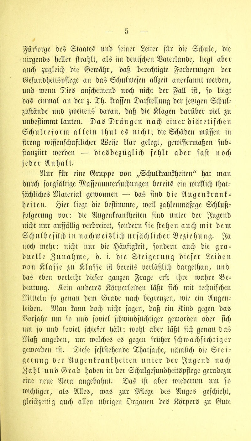 gürforgc be^ ©taatec^ nnb feiner Leiter füi bic (Sd)ule, bie iiirgenb^ Nieder ftra!)lt, aU im beutfd)eii 3[^atedanbe, liegt aber aucl) gugleid; bie (^tmäljx, ba§ bere4)tigte gorberuugeu bcr ©efuiibljeit^pflege an bas 6d)u(it)efen allzeit anerfaunt werben, nnb wenn ^k§> anfd^einenb nod; nid)t ber %ail ift, fo liegt ba§ einmal an ber fraffen ^arftelhmg ber jetzigen (Sd)ul- gnftänbe unb graeitenS baran, ba^ bie klagen barüber üiel p unbeftimmt lauten. ^a§ SDrängen nac^ einer biätetifd^en Schulreform allein t^nt e§ nid;t; bie 6d;äben müffen in ftreng n)iffenfd)aftlidjer 2Beife !lar gelegt, gemifferma^en fub^^ ftangiirt merben — bieSbegüglid; fel)lt aber faft nod; jeber 2lnl)alt. 9lur für eine ©ruppe t)on „©d^ulfranflieiten ^at man burd) forgfältige 50kffenunterfud}ungen bereite ein mirflid) t^at= fäd)lid;e§ 5Dlaterial gemonnen — ha§> ftnb bie 2lugenfranf = l)eiten. §ier liegt bie beftimmte, meil ^al)lenmä^ige @chlu^= folgernng t)or: bie 2lngenfran!l)eiten finb unter ber Qugenb nid)t nur auffällig Derbreitet, fonbern fie flehen and; mit bem <5d)ulbefüd; in nad;mei§lid; urfäd)lid)er ^egiel)ung. noä) meljr: nid;t nur bie §änfig!eit, fonbern aud) bie gra- bnelle 3^^^^^^)^^^^/ b. i. bie Steigerung biefer Reiben t)on klaffe gu klaffe ift bereite üerlä^lid; bargetl)an, unb ba§ eben Derleilit biefer ganzen grage erft if)re maljre ^e- beutung. ^ein anbere§ ^örperleiben lä^t fid; mit tecl;nifd)en 5Dlitteln fo genau bem (^rabe nad; begrenzen, mie ein 2lugen= leiben. Man tann bod; nicbt fagen, ba^ ein Jlinb gegen ba^ ^orjal)r um fo unb foDiel fd;n)inbfüd;tiger gemorben ober fidj um fo unb foüiel fd;iefer Ijält; mol^l aber lägt fi(^ genau ba^ Ma^ angeben, um meld;e§ e§ gegen frül^er fd;mad;fid;tiger geworben ift. ^i)iefe feftftel)enbe %i)at\ad)t, nämlid; bie 6tei = gerung ber 2lugen!ranfljeiten unter ber gugenb nad; 3a 1)1 unb ^rab l^aben in ber ©d;ulgefunbljeit§pflege gerabe^u eine neue Slera angebahnt. S)a§ ift aber mieberunt um fo midjtiger, al§> Sittel, wa§> gur Pflege be§ SlugeS gefd;ieljt, gleidi^eitig aud; allen übrigen Drganen be^ ^örper^ §u @ute