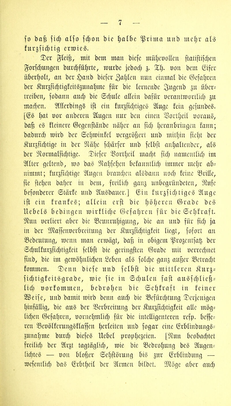 fo ba§ fic^ alfo ]d)on bte ^a(be $rima unb mcljr furgfidjtig erratet. ^er gleife, mit bem man biefc müljeüotten ftatiftifdjeii gorfd)iingen burd^fü^rte, würbe jebod; von bem (Eifer überholt, an ber <Qanb biefer Sctljleu mut einmal bic ©efaljren ber tur§fic^tigfeit^pnaf)mc für bie lenieiibe Sugeub 511 über-- treiben, fobann and) bie ©d;u(e alleiu bafür peraittroortUd) p machen. OTerbingg ift ein fur^ficijtige^ luge fein gefunbe^. l)at vox anberen lugen nur ben einen Sortijeil Dorau», ba^ t§> fleinere ©egenftänbe näl^er an fid; Ijeranbriiigcn !ann; baburd) wirb ber 6el)minfel X)ergrö6ert unb mitljin fteljt ber J!urgfi($tige in ber 9iäl)e fdjärfer unb felbft aiif)altenbcr, al§> ber ^llormalftc^üge. ^Diefer ^ortfjeil mad;t fid; namentlid; im Kter geltenb, wo ba^ 9ta^fe^en befanntlid) immer mel)r ah= nimmt; !urgfid)tige Ingcü braud;en al^^baiui nod) feine ^'ritte, fie ftef)en bafier in bem, freilid) gaiij uiibegriinbeten, 9tufe befonberer ©törfe unb lu^bauer.] (Ein fnr§fid)tige,^5 luge ift ein franfe^; aüein erft bie Ijöljeren (S5rabe be.§ UebeB bebingen mirfüd^e ©efaljren für bie 6e[)fraft. S^lun vtxlkxt aber bie Beunruhigung, bie an unb für fid; ja in ber SJIaffeiiüerbrettung ber Jlurgfid^tigfeit liegt, fofort an Bebeutung, raenu man ermägt, bafj in obigem ^rogcntfa^ ber 6dE)ulfurgfid)tigfeit felbft bie geringften (^rabe mit Derredjnet finb, bie im geraöl)nlid)en Seben al§> foldje gang au^er Betracht fommen. ^enn biefe unb felbft bie mittleren ^uxi= ftd^tigfeit^grabe, raie fie in ©djulen faft au§fd)liej3 = lid; t)orfommen, bebrol)en bie ©el;fraft in feiner 2öeife, unb bamit wirb benn and) bie 33efürd;tung derjenigen l)infällig, bie an§> ber Verbreitung ber turgfidjtigfeit alle mi)g= lid)en @efal)ren, üornel^mlid; für bie intelligenteren refp. beffe= reu BeDölferunggflaffen herleiten unb fogar eine (Erblinbung§= pnaljme burd) biefer Hebel propljegeien. piun lKdhad)td freilid) ber Irgt tagtäglid), raie bie Bebroljung be§ lugcn= üd)te§ — von bloßer ©eljftörung hi§> gur ©rblinbung — wefentlid) baS ©rbt^eil ber Irmen bitbet. DJIöge aber aud)