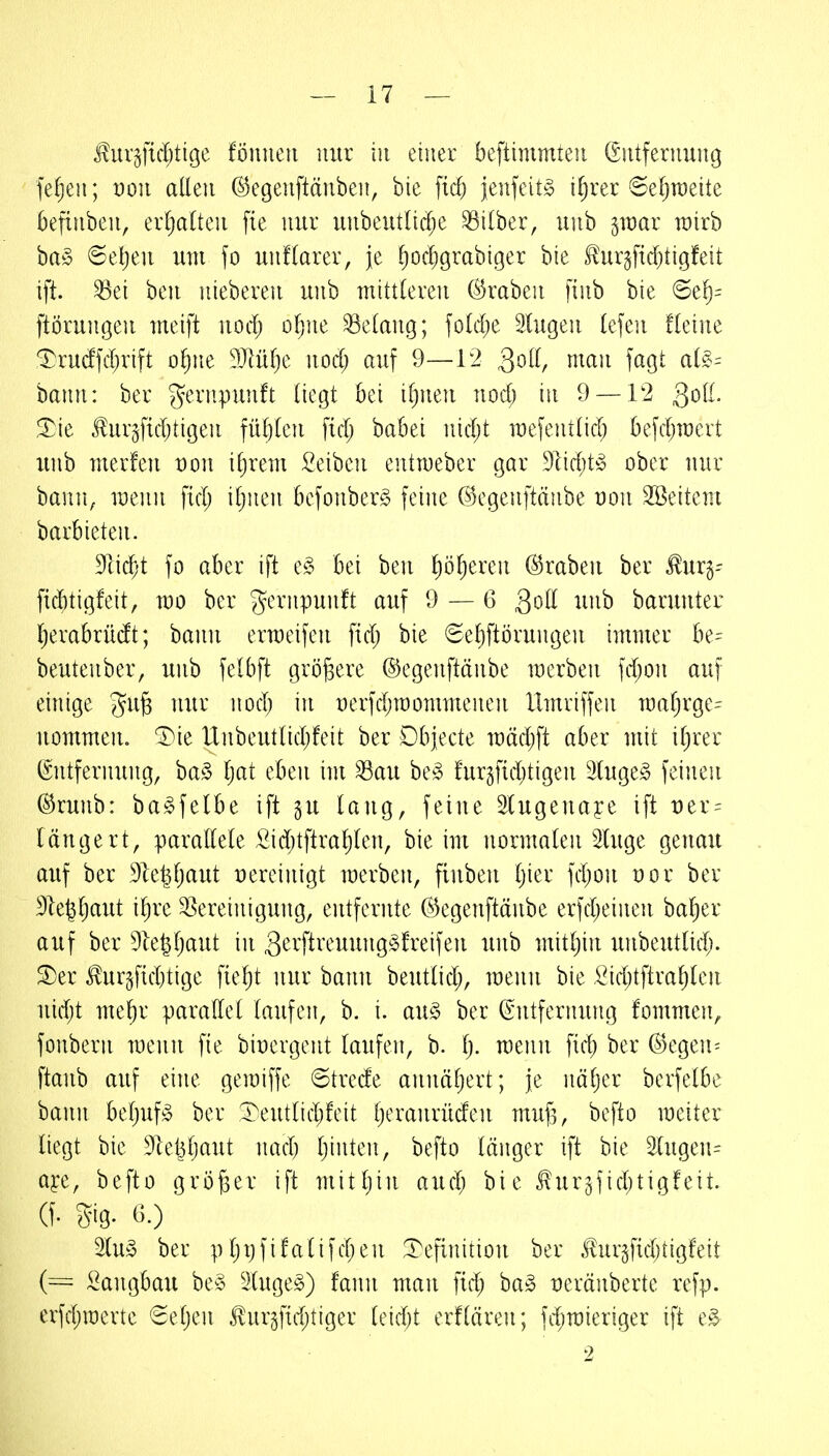 Üurjfid^tißc fönneii nur in einet beftimmteii Giitferuung fe^eii; von allen (S^egenftänben, bie fiel) jenfeitö i^rer (Seljraeite kfiuben, erljattcn fie nur unbeutlid;e Silber, uub ^voax wirb ba§ ®el)eu um fo unflarer, je .^oc^grabiger bie Üurgfidjtigfeit ift. ^ei beu nieberen uub mittleren (Kraben finb bie 6el^= ftörungen meift nod) ofjue Gelang; fold)e Singen lefeu fleine ^rucffd;rift o^ne 9Ml)e nod; auf 9—12 3oll, mau fagt aU%= hann: ber geriipunft liegt bei iljueu nod; in 9 — 12 3oll- Sie ^urgfidjtigen füljlen fid; babei nid;t mefentlid; befcbmcrt uub merfen t)on iljrem Seiben entmeber gar 9lid;t^5 ober nur bann, menn fid; iljuen bcfonber^ feine C^egenftäube uon SBeitem barbieten. Deicht fo aber ift q§> bei ben ^ö^eren Kraben ber ^ur§- fiditigfeit, mo ber gernpunft auf 9 — 6 3oll unb baruuter Ijerabrüdt; bann ermeifen fid; bie (Sel)ftörungen immer be- beutenber, unb felbft größere ©egenftänbe merben fd;on auf einige gu^ nur nod; in t)erfd;mommenen llmviffen TOal;rge' uommeUo T^ie llnbeutlid;feit ber Dbjecte mäd;ft aber mit il;rer (Entfernung, ba§ l;at eben im ^au be^ fur^fid;tigen luge§ feinen (^runb: ba^felbe ift gu lang, feine Slugeuaye ift t)er = längert, parallele Äid;tftral)len, bie im normalen luge genau auf ber 31e§l;aut vereinigt merbcu, finbeu Ijier fd;on t)or ber 91e^l;aut ilire ^Bereinigung, entfernte ©egenftänbe erfd;einen baf)er auf ber 9letjl;aut in 3'^^'ftreuung§!reifeu unb mitl;in unbeutlicb- S)er ^urgftd)tige fie^t nur bann beutlid;, menn bie l^id}tftral;leu nid;t me^r parallel laufen, b. i. au§ ber (Entfernung fommen, fonbern meiin fie biüergent laufen, b. l;. meun fid; ber (^egen^ ftanb auf eine gemiffe 6trede annäl;ert; je iiäljer berfelbe bann bel)uf^ ber 1^eutlid;!eit l;eranrüden mufs, befto meiter liegt bie ^letiljaut nad; l;inten, befto länger ift bie 3lugen= aj:e, befto größer ift mitljin and; bie I!ur3{id;tigfeit. (f. Sig. (^ 2tu§ ber pl;i;fifalifd;en :refinition ber i^ur3fid;tigfeit (= Sangbau be§ 3tuge§) fann man fid; ba» üeränberte refp. erfd;roerte €el;en tur3fid;tiger leidet erflären; fd;mieriger ift e§