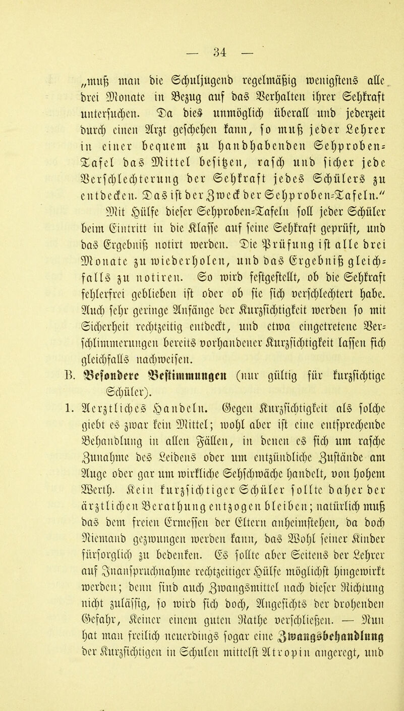 „mu^ man bie ©d;uliü9enb regelmäßig meiiigfteuS aHe. brei 3}Iouate in ^egug auf ha§> SSerl^alten if)rer ©e^raft unterfu($en. ^a bie§ unmöglid) überaE unb jeberjeit burc^ einen 2lr§t gefd;el)en fann, fo muß jeber Sekret in einer bequem gu lianbl^abenbeu ©eljproben= ^afel bag DJlittel befigeu, rafd; unb fid)er jebe 3Serfd;led;terung ber ©e^raft jebe^ ©($üler§ gu entbeden. S)a§iftbergmedber6eljproben=5rafeln. Wit §ülfe biefer @e!)proben=Xafeln fott jeber 6d^üler beim Eintritt in bie klaffe auf feine ©eljfraft geprüft, unb ba§ (Ergebniß notirt werben. 'J)ie ^^rüfung ift alle brei 3}lonate §u wieberljolen, unb ba§ (Ergebniß gleid;= fall§ §u notiren. ©o mirb feftgeftellt, ob bie 6el)fraft feljlerfrei geblieben ift ober ob fie fid) t)erfd;lec^tert ^abe. 3Iud) feljv geringe SCnfänge ber to§fid;tigfeit merben fo mit @id;er]^eit red;tgeitig entbedt, unb ctma eingetretene 3Ser= fd;limmerungen bereite t)orl)anbcner Jlur§fid;tigfeit laffen fid) gleid;faE§ nad)n)eifen. B. ^Befoitbetc ^eftimmungcn (nur gültig für fur§f{d;tigc 6d;ülcr). 1. Slcrgtlidjeg §anbeln. ©egen ^urgficbtigfeit aU foldje giebt e^ gmar fein 3)littel; looljl aber ift eine entfpred;enbe ^eljanblung in aßen gällen, in benen c§> fid; um rafd)e 3unal]me bc§ Seiben§ ober um ent5ünblid)e (^^^ luge ober gar um mirflid^e 6el)fd;mäd;e Ijanbelt, üon l;ol)em 2ßertl). ^eiu fur§fid)tigcr ©c^üler follte ba^erbei ärgtlidjen ^eratl)ung entzogen bleiben; uatürli(^ muß ba§ bem freien (Srmeffen ber (Sltern anl)eimfteljen, ba bocb 91iemanb gezwungen werben fann, ba§ Sßoljl feiner Jiinber fürforglid) |u bebenfen. (E§ fofltc aber Seiten^ ber Sel)rer auf 3nanfprud;nal)me red)t§eitigcr §ülfe möglid)ft Ijingemirft werben; benn finb aud; 3mang§mittel nad^ biefer 91ic^tung nid)t guläffig, fo wirb fid) bod;, 2lngefid)t§ ber broljenben (S)efaljr, deiner einem guten 9latl)e Derfcl^ließen. — 31uu Ijat man freilid; neuerbingg fogar eine S^^JäiHO^&cljanMuttö ber Jlur§fid)tigen in 6d;ulen mittclft 21 tropin angeregt, unb