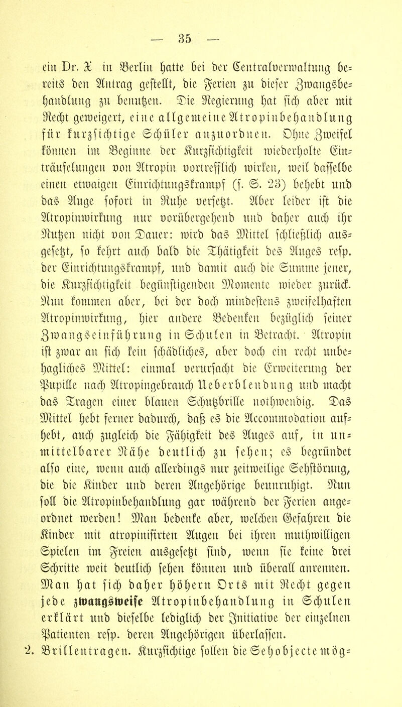 ein Dr. 2c in Berlin ^)a^te bei bei' (Eeiitra(ücnimltuiig k= reit§ ben Eintrag geftettt, bie J^erieu §u biefer Qmang,§>U= i)anhhu\Q p beiin^eiL SDie Regierung ^)at fid) aber mit 9ied)t geweigert, eine aUgemeineSltropinbetjanblung für furgni^^)tige ©cpüler anjuorbnen. Dfjne ,3^^cifel fönnen im beginne ber JTnrgf{d)tigfeit mieberljoUe @in= träufelungen von Sttropin Dortrefftid) mirfen, med baffelbe einen etmaigen (Sinrid;iUng§!rampf (f. 6. 23) beliebt unb ha§> Hnge fofort in SMjc t)erfe|t. Slber (eiber ift bie SCtropinmirfung nur üorübergeljenb unb baf)er aud) i^r Sinken nid)t von 3^auer: mirb ba§ DJlittel fd;lie^(id) au§- gefegt, fo fetjrt aud) balb bie ^f^ätigfeit be,^$ 5luge§ refp. ber (Sinrid)tung§frampf, unb bamit aud) bie ©umme jener, bie ^ur5f{d)tigfeit begünftigenben ^Ülomentc mieber gurüd 3hin fommen aber, bei ber bocb minbeftenS gmeifelljaften SItropinmirfung, Ijier anbere ^cbenfen bepglid) feiner gwang^HMiifütjrung in 6d)ulen in ^ctrad)t. 5Itroptn ift gmar an ftd) fein fd)äblid;e§, aber bod) ein rcd)t unbe= Ijaglid)e§ 9)lirtel: einmal Derurfad)t bie ßrmeiterung ber ^npitte nacb 5Itropingebraud) Ueberblenbung unb mad)t ba§ fragen einer blauen ©dm^brille notljmenbig. ^a§ SJ^ittel l)ebt ferner baburd), ba^ e§ bie Slccommobation auf= l^ebt, aud; gugleidj bie gäljigfeit be§ luge^ auf, in un- mittelbarer Dlälje beutlid) gu fe^en; e§ begrünbet alfo eine, menn aud; allerbing§ uur zeitweilige 6el)ftörung, bie bie Jünber unb bereu ^Inge^örige beunruljigt. ^nn foK bie 3ltropinbe^anblung gar mäl^renb ber gerien ange= orbuet werben! dJlan bebenfe aber, meldien @efal)reu bie tinber mit atropinifirten Slugen bei iljren mutljmilligen ©pieleu im freien au§gefe|t fiub, menn fte feine brei ©d;ritte weit beutlid; feigen fönuen unb überall anrennen. Wlan l)at fid; bal^er Ijöljern Drt§ utit 9ied;t gegen jebe amanfi^iDeife SUropinbeljaubluug in 6d;uleu erflärt unb biefelbe lebiglid; ber 3nitiatit)e ber einzelnen Patienten refp. bereu 3lngel)örigen überlaffen. 2. ^rillentragen. Jlurgfid^tige follen bie©eljobjectemög=