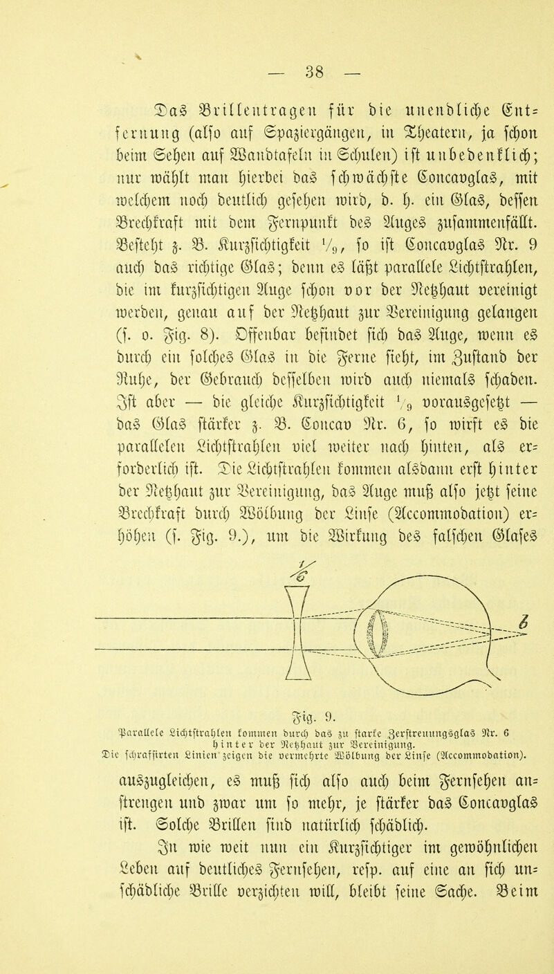 ^a§> ^riUeiitragen für bie iinenb(id;e @nt= feruung (alfo auf ©pQgiergängeii, in %i)takxn, \a f^on beim @e!)eii auf SBaiibtafelii i!i6d)u(eu) ift u)ibeben!li($; nur u)äl)lt mau hierbei ba§ fd^roädjfte (5oucat)gla§, mit ir)e(d;em uod) beutlid; gcfeljeu wirb, b. I). ein ^(a§, beffen 35red)rraft mit bem gerupuuft be^ ätuge^ gufammeufättt. ^eftetjt §. ^. tuvgfidjtigfeit V9, fo ift i^oncavo^M dlx. 9 aüd) ba^ ridjtige @Ia^; beuu t§> lä^t paxalkk £id;tftra^len, bie im furgfidjtigeu Sluge fd;ou t)or ber Sfle|l;aut vereinigt werben, geuau auf ber ^lel^iaut §ur Bereinigung gelangen (f. 0. gig. 8). Offenbar befinbet fid) ha§> SUige, menn e^ burd; ein fold;e§ ©laso in bie gerne ftel)t, im Suftanb ber dliiijt, ber (^tbxand) bcffelben mirb and) niemals fd;aben. 3ft aber — bie g(eid;e i!urgfid)tigfcit V9 i:)orau§gcfe^t — ba§ ^la§> ftärfer ^. ©oncat) 9lr. 6, fo wirft e§ bie paraKelen £id;tftrat)(en vkl weiter nad; Ijinten, aU er= forberlid) ift. 3)ie £ic^tftval)(en fommen al^bann erft l^inter ber Sie^(}aut gur Bereinigung, ba^ 2[uge mufe atfo je^t feine ^redjfraft burd; SSöibung ber Sinfe (5(ccommobation) er= Ijöf)eu (f. gig. 9.), um bie SBirfung be§ falfd;en (S^lafe^ '^QvaUe(e Sid)tftvaf)(eu fominen burd) ba§ gu ftarfe ßerftreuungägtaä 3^r. 6 I}intev ber 9ie|f)aut jur ^Bereinigung. 5Dic fcf)rafftrten Sinien jeigen bie oermcf)rte 3Bi3lf>ung ber Sinfe (Stccommobation). au§5ugteid;en, e^ mug fid; alfo aud; beim gernfeljen an= ftrengen unb §mar um fo me^r, je ftärfer ha§> ©oncat)gla§ ift. 6o(d)e dritten ftnb natürlid; fd;äblid> 3n wie weit nun ein ^urgfic^tiger im gen)öl^n(id;en £eben auf beutlid;e§ gernfeljen, refp. auf eine an fid; un= fd)äblid)e ^^ritte dtxi\d)kn mitt, bleibt feine @ad;e. ^eim