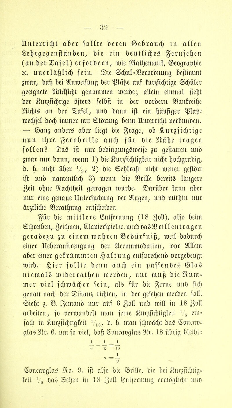 Unterrii^t aber foUte bereu (^thxauä) in aUen fie^irgegenftäiiben, bie ctii beutlid;e§ gerufefjeii (an berXafel) erforbern, wie 9}lat!)ematif, (^eograpljie 20. unerlä^licl) fein. ®ie 6c()ul=SSerorbnung beftimmt graar, ba§ bei Slnraeifung ber ^lä^e auf fur§fid;tige ©d;üler geeignete TOdfid;t genoutnien raerbe; attein einmal f{e!)t ber togftdjtige öftere felbft in ber üorberu ^aufrei^e 5Rid)t§ au ber STafel, unb bann ift ein Ijäufiger ^la^= rotä)\zl bod; immer mit Störung beim Unterrid;t üerbuuben. — @an§ anberg aber (iegt bie grage, ob £ur§fid;tige nun il)re gernbriUe aud; für bie dläljt tragen foUen? ^a§ ift nur bebingung^meifc gu geftatten unb gmar nur bann, meun 1) bie £urgfid;tig!eit nid;t tjod)grabig, b. ^). niäjt über Vo, 2) bie 6e!)!raft nid)t weiter geftört ift unb namcntlid; 3) menn bie dritte bereite längere 3eit ofyit dla6)il)di getragen mürbe, darüber fann aber nur eine genaue Unterfud)ung ber Singen, unb mitljin nur ärgtlid;e ^eratl)ung entfcbeiben. gür bie mittlere ©ntferming (18 3^11), cd]o beim ©d^reiben, geii^neu, ©lat)ierfpiehc. mirb ba§ ^r i 11 entr agen gerabegu gu einem maljren ^ebürfui^, meil baburcb einer Ueberanftrengung ber Stccommobation, öor OTem aber einer gefrümmten Haltung entfpred^eiib norgcbeugt mirb. §ier follte beun and) ein paffenbe^ @la§ niemals miberratl)en merbeu, nur mu^ bie Plum- mer üiel fd;mäd;cr fein, aU für bie gerne unb fid) genau nadj ber ^iftaiig rid)ten, in ber gefeljen mcrbeii fott. 6iel)t ^. gemanb nur auf 6 Qoll unb miE in 18 QoU arbeiten, fo Dcrmanbelt man feine Jlur5f{d)tigfeit ' ,^ ein- fad; in S^urgfidjtigfcit b. l). man fd^mädjt ba§ (Soncaü^ gla§ 9lr. 6. um fo nicl, ba§ ^oncaDgla§ ?tr. 18 übrig bleibt: 1 1 _ 1 ~ T ~ 13 _ 1 IT — ßoncat)gla§ Bio. D. ift alfo bie ^liKc, bie bei Jlnr^fid^tig^ feit Vg ba§ (Sel)en in 18 Qoll (Entfernung ermöglid)t unb