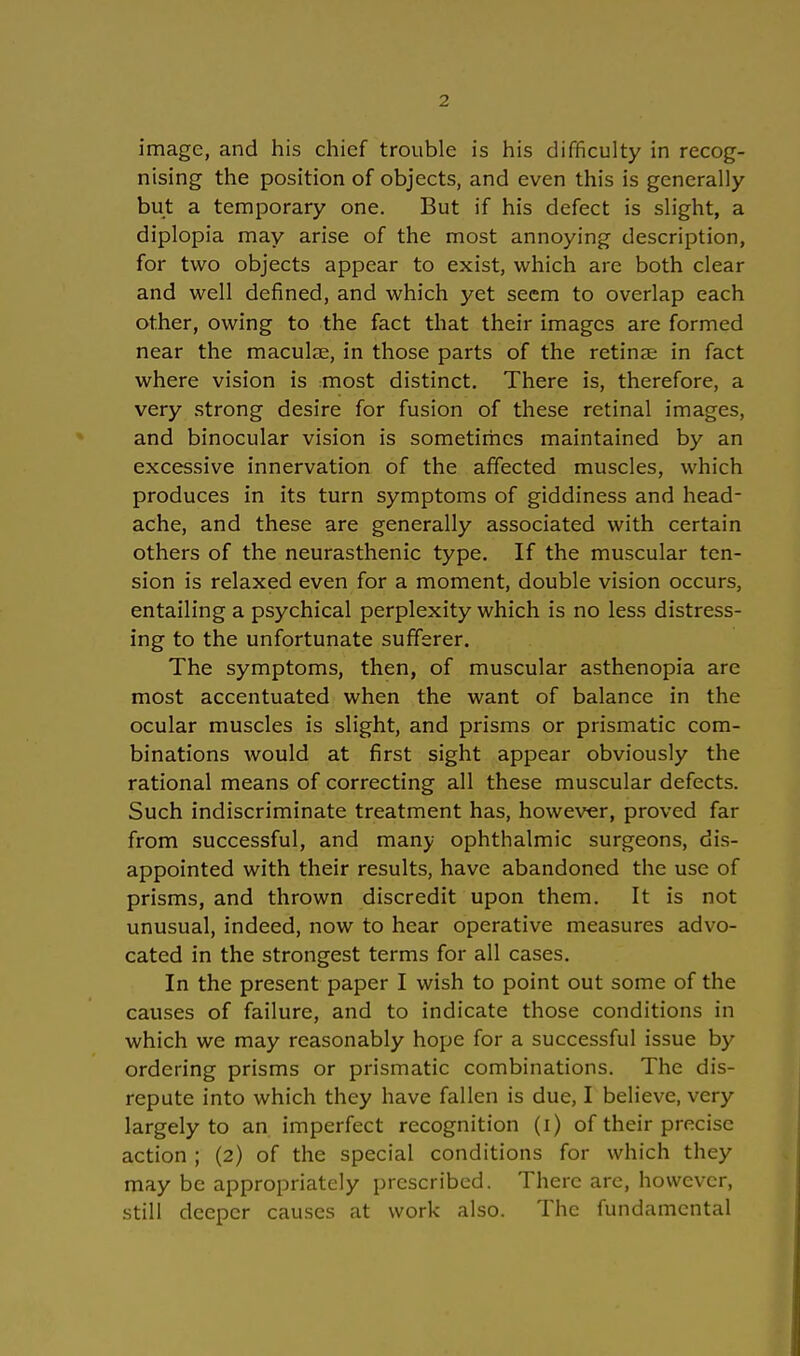 image, and his chief trouble is his difficulty in recog- nising the position of objects, and even this is generally but a temporary one. But if his defect is slight, a diplopia may arise of the most annoying description, for two objects appear to exist, which are both clear and well defined, and which yet seem to overlap each other, owing to the fact that their imagcs are formed near the maculae, in those parts of the retinae in fact where vision is most distinct. There is, therefore, a very strong desire for fusion of these retinal images, and binocular vision is sometimes maintained by an excessive innervation of the affected muscles, which produces in its turn Symptoms of giddiness and head- ache, and these are generally associated with certain others of the neurasthenic type. If the muscular tcn- sion is relaxed even for a moment, double vision occurs, entailing a psychical perplexity which is no less distress- ing to the unfortunate sufferer. The Symptoms, then, of muscular asthenopia are most accentuated when the want of balance in the ocular muscles is slight, and prisms or prismatic com- binations would at first sight appear obviously the rational means of correcting all these muscular defects. Such indiscriminate treatment has, however, proved far from successful, and many Ophthalmie surgeons, dis- appointed with their results, have abandoned the use of prisms, and thrown discredit upon them. It is not unusual, indeed, now to hear operative measures advo- cated in the strongest terms for all cases. In the present paper I wish to point out some of the causes of failure, and to indicate those conditions in which we may reasonably hope for a successful issue by ordering prisms or prismatic combinations. The dis- repute into which they have fallen is due, I believe, very largely to an imperfect recognition (i) of their precise action ; (2) of the special conditions for which they may be appropriately prescribed. There are, however, still deeper causes at work also. The fundamental