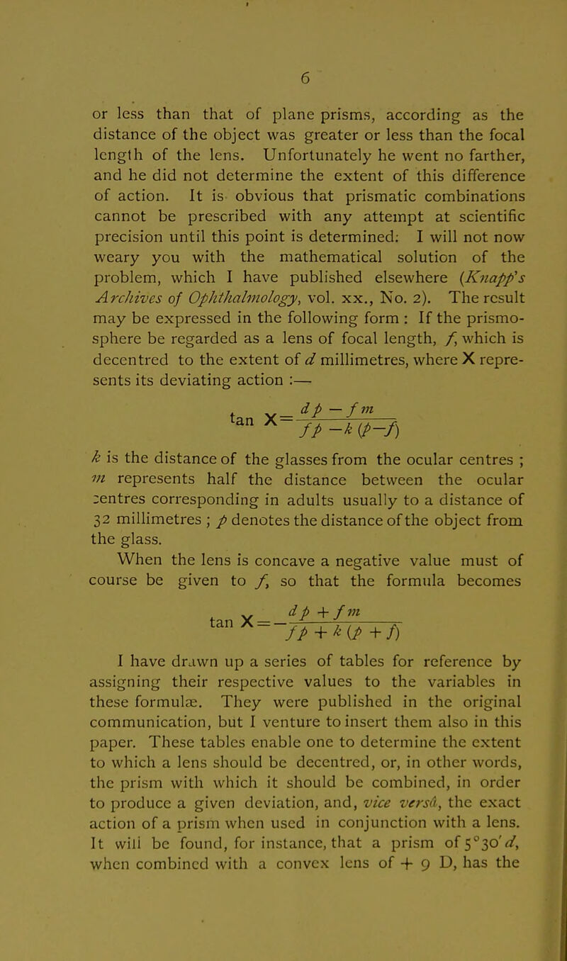 or less than that of plane prisms, according as the distance of the object was greater or less than the focal lcngth of the lens. Unfortunately he vvent no farther, and he did not determine the extent of this difference of action. It is obvious that prismatic combinations cannot be prescribed with any attempt at scientific precision until this point is determined: I will not now weary you with the mathematical Solution of the problem, which I have published elsewhere (Knopfs Archives of Ophthalmologe/, vol. xx., No. 2). The rcsult may be expressed in the following form : If the prismo- sphere be regarded as a lens of focal length, f, which is decentred to the extent of d millimetres, where X repre- sents its deviating action :— t v — dp — fm k is the distance of the glasses from the ocular centres ; m represents half the distance betvveen the ocular :entres corresponding in adults usually to a distance of 32 millimetres ; / denotes the distance of the object frorn the glass. When the lens is concave a negative value must of course be given to /, so that the formula becomes tan X = ~fp + k{p +f) I have drawn up a series of tables for reference by assigning their respective values to the variables in these formulae. They were published in the original communication, but I venture toinsert them also in this paper. These tables enable one to determine the extent to which a lens should be decentred, or, in other words, the prism with which it should be combined, in order to produce a given deviation, and, vice versä, the exact action of a prism when used in conjunction with a lens. It wili be found, for instance, that a prism of 5°3oV, when combined with a convex lens of + 9 D, has the