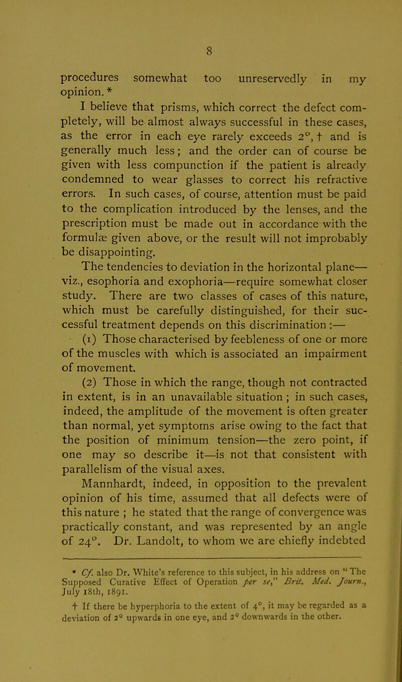 procedures somewhat too unreservedly in my opinion. * I believe that prisms, which correct the defect com- pletely, will be almost always successful in these cases, as the error in each eye rarely exceeds 2°, t and is generally much less; and the order can of course be given with less compunction if the patient is already condemned to wear glasses to correct his refractive errors. In such cases, of course, attention must be paid to the complication introduced by the lenses, and the prescription must be made out in accordance with the formulae given above, or the result will not improbably be disappointing. The tendencies to deviation in the horizontal plane— viz., esophoria and exophoria—require somewhat closer study. There are two classes of cases of this nature, which must be carefully distinguished, for their suc- cessful treatment depends on this discrimination :— (1) Those characterised by feebleness of one or more of the muscles with which is associated an impairment of movement. (2) Those in which the ränge, though not contracted in extent, is in an unavailable Situation ; in such cases, indeed, the amplitude of the movement is often greater than normal, yet Symptoms arise owing to the fact that the position of minimum tension—the zero point, if one may so describe it—is not that consistent with parallelism of the visual axes. Mannhardt, indeed, in Opposition to the prevalent opinion of his time, assumed that all defects were of this nature ; he stated that the ränge of convergence was practically constant, and was represented by an angle of 24°. Dr. Landolt, to whom we are chiefly indebted * Cf. also Dr. White's reference to this subject, in his address on  The Supposed Curative Effect of Operation per se, Brü. Med. Journ., July i8th, 1891. t If there be hyperphoria to the extent of 40, it may beregarded as a deviation of 20 upwards in one eye, and 20 downwards in the other.