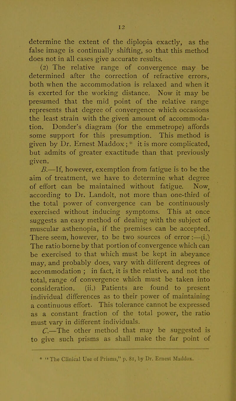 determine the extent of the diplopia exactly, as the false image is continually shifting, so that this method does not in all cases give accurate results. (2) The relative ränge of convergence may be determined after the correction of refractive errors, both when the accommodation is relaxed and when it is exerted for the working distance. Now it may be presumed that the mid point of the relative ränge represents that degree of convergence which occasions the least strain with the given amount of accommoda- tion. Donder's diagram (for the emmetrope) affords some support for this presumption. This method is given by Dr. Ernest Maddox ; * it is more complicated, but admits of greater exactitude than that previously given. B. —If, however, exemption from fatigue is to be the aim of treatment, we have to determine what degree of effort can be maintained without fatigue. Now, according to Dr. Landolt, not more than one-third of the total power of convergence can be continuously exercised without inducing Symptoms. This at once suggests an easy method of dealing with the subject of muscular asthenopia, if the premises can be accepted. There seem, however, to be two sources of error :—(f) The ratio borne by that portion of convergence which can be exercised to that which must be kept in abeyance may, and probably does, vary with different degrees of accommodation ; in fact, it is the relative, and not the total, ränge of convergence which must be taken into consideration. (ii.) Patients are found to present individual differences as to their power of maintaining a continuous effort. This tolerance cannot be expressed as a constant fraction of the total power, the ratio must vary in different individuals. C. —The other method that may be suggested is to give such prisms as shall make the far point of * The Clinical Usc of Prisms, p. 81, by Dr. Ernest Maddox.