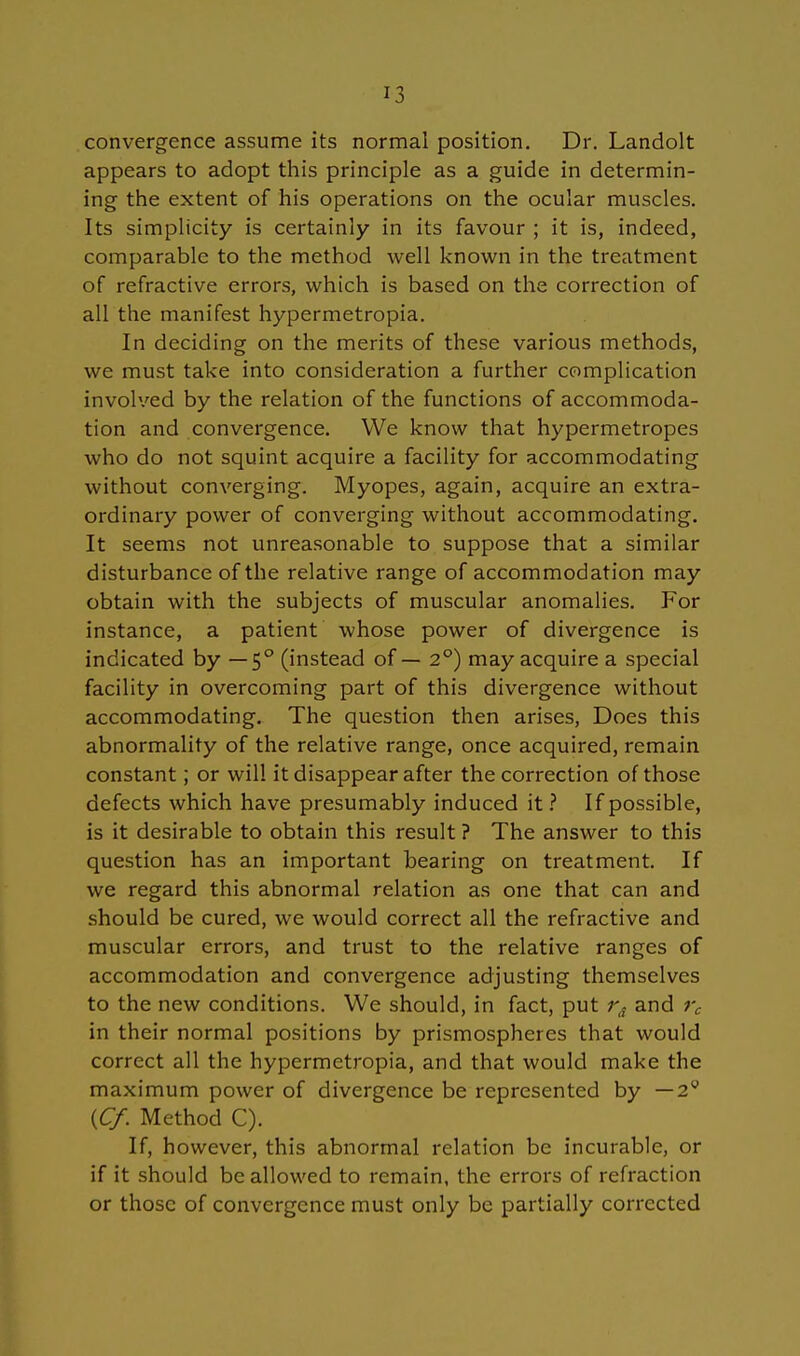 J3 convergence assume its normal position. Dr. Landolt appears to adopt this principle as a guide in determin- ing the extent of his Operations on the ocular muscles. Its simplicity is certainly in its favour ; it is, indeed, comparable to the method well known in the treatment of refractive errors, which is based on the correction of all the manifest hypermetropia. In deciding on the merits of these various methods, we must take into consideration a further complication involved by the relation of the functions of accommoda- tion and convergence. We know that hypermetropes who do not squint acquire a facility for accommodating without converging. Myopes, again, acquire an extra- ordinary power of converging without accommodating. It seems not unreasonable to suppose that a similar disturbance of the relative ränge of accommodation may obtain with the subjects of muscular anomalies. For instance, a patient whose power of divergence is indicated by —5° (instead of — 2°) may acquire a special facility in overcoming part of this divergence without accommodating. The question then arises, Does this abnormality of the relative ränge, once acquired, remain constant; or will itdisappearafter the correction of those defects which have presumably induced it ? If possible, is it desirable to obtain this result ? The answer to this question has an important bearing on treatment. If we regard this abnormal relation as one that can and should be cured, we would correct all the refractive and muscular errors, and trust to the relative ranges of accommodation and convergence adjusting themselves to the new conditions. We should, in fact, put rA and rc in their normal positions by prismospheres that would correct all the hypermetropia, and that would make the maximum power of divergence be represented by —2y {Cf. Method C). If, however, this abnormal relation be incurable, or if it should be allowed to remain, the errors of refraction or those of convergence must only bc partially corrected