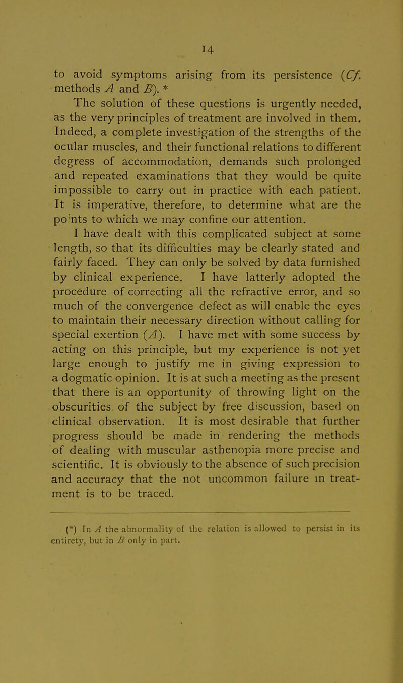 to avoid Symptoms arising from its persistence (Cf. methods A and B). * The Solution of these questions is urgently needed, as the very principles of treatment are involved in them. Indeed, a complete investigation of the strengths of the ocular muscles, and their functional relations todifferent degress of accommodation, demands such prolonged and repeated examinations that they would be quite impossible to carry out in practice with each patient. It is imperative, therefore, to determine what are the points to which we may confine our attention. I have dealt with this complicated subject at some length, so that its difficulties may be clearly stated and fairly faced. They can only be solved by data furnished by clinical experience. I have latterly adopted the procedure of correcting all the refractive error, and so much of the convergence defect as will enable the eyes to maintain their necessary direction without calling for special exertion (A). I have met with some success by acting on this principle, but my experience is not yet large enough to justify me in giving expression to a dogmatic opinion. It is at such a meeting as the present that there is an opportunity of throwing light on the obscurities of the subject by free discussion, based on clinical Observation. It is most desirable that further progress should be made in rendering the methods of dealing with muscular asthenopia more precise and scientific. It is obviously to the absence of such precision and accuraey that the not uncommon failure in treat- ment is to be traced. (*) In A the abnormality of the rclation is allowed to persisl in its entirety, but in B only in part.