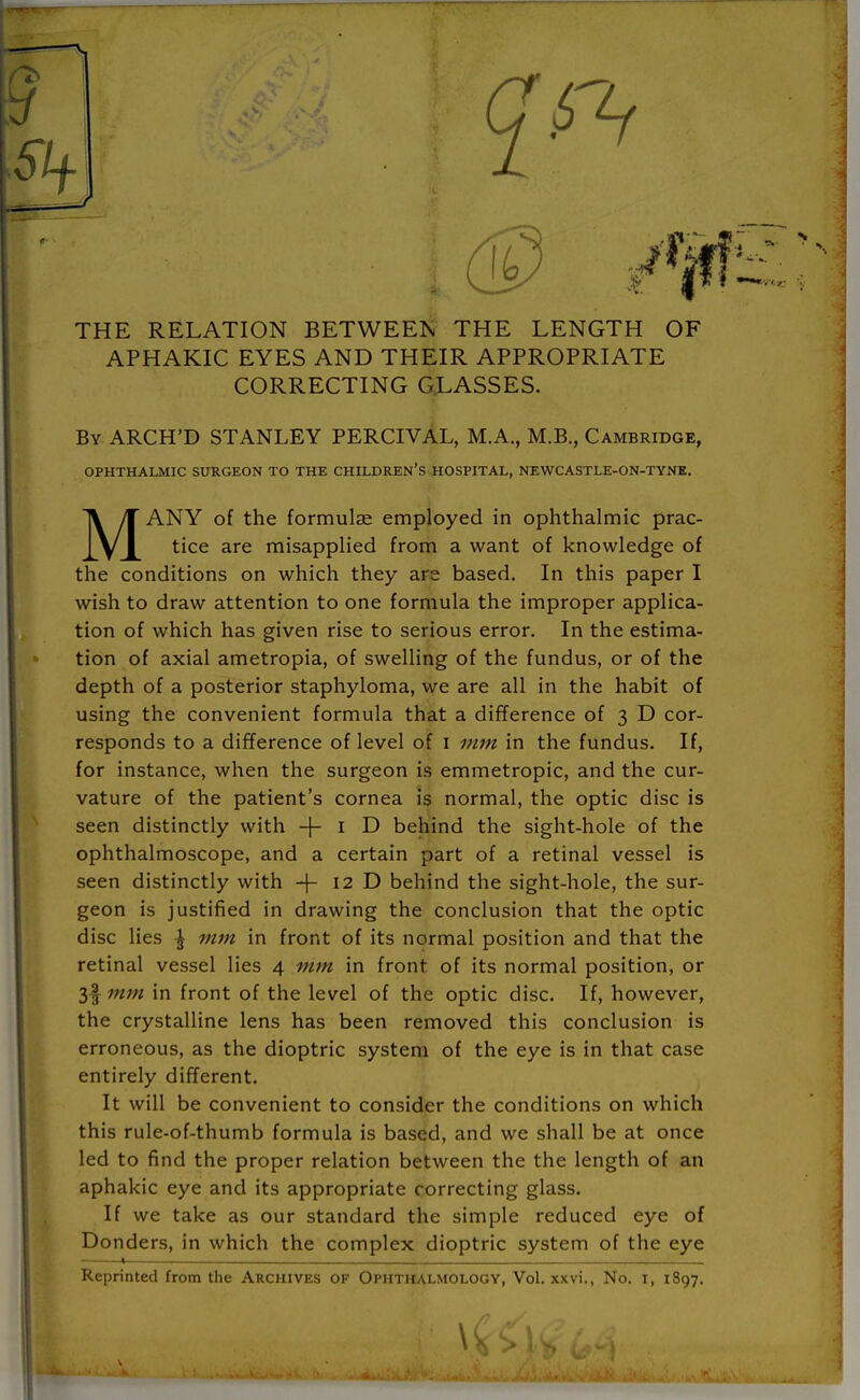 THE RELATION BETWEEN THE LENGTH OF APHAKIC EYES AND THEIR APPROPRIATE CORRECTING GLASSES. By ARCH'D STANLEY PERCIVAL, M.A., M.B., Cambridge, OPHTHALMIC SURGEON TO THE CHILDREN'S HOSPITAL, NEWCASTLE-ON-TYNE. MANY of the formulae employed in ophthalmic prac- tice are misapplied from a want of knowledge of the conditions on which they are based. In this paper I wish to draw attention to one formula the improper applica- tion of which has given rise to serious error. In the estima- tion of axial ametropia, of swelling of the fundus, or of the depth of a posterior staphyloma, we are all in the habit of using the convenient formula that a difference of 3 D cor- responds to a difference of level of 1 mm in the fundus. If, for instance, when the surgeon is emmetropic, and the cur- vature of the patient's cornea is normal, the optic disc is seen distinctly with -f- 1 D behind the sight-hole of the ophthalmoscope, and a certain part of a retinal vessel is seen distinctly with -f- 12 D behind the sight-hole, the sur- geon is justified in drawing the conclusion that the optic disc lies \ mm in front of its normal position and that the retinal vessel lies 4 mm in front of its normal position, or 3f mm in front of the level of the optic disc. If, however, the crystalline lens has been removed this conclusion is erroneous, as the dioptric system of the eye is in that case entirely different. It will be convenient to consider the conditions on which this rule-of-thumb formula is based, and we shall be at once led to find the proper relation between the the length of an aphakic eye and its appropriate correcting glass. If we take as our standard the simple reduced eye of Donders, in which the complex dioptric system of the eye 1———. . Reprinted from the Archives of Ophthalmology, Vol. xxvi., No. 1, 1897. \