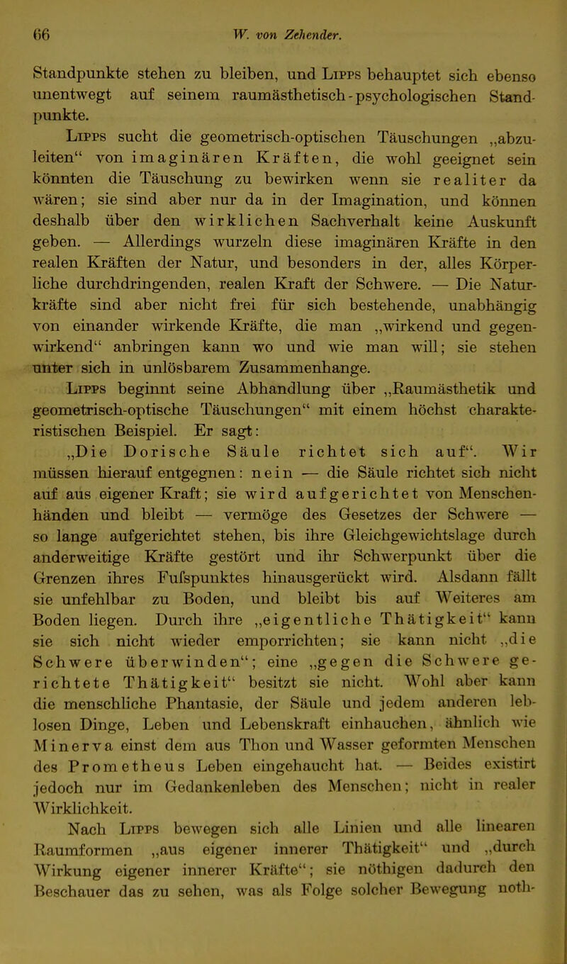 Standpunkte stehen zu bleiben, und Lipps behauptet sich ebenso unentwegt auf seinem raumästhetisch-psychologischen Stand- punkte. Lipps sucht die geometrisch-optischen Täuschungen „abzu- leiten von imaginären Kräften, die wohl geeignet sein könnten die Täuschung zu bewirken wenn sie realiter da wären; sie sind aber nur da in der Imagination, und können deshalb über den wirklichen Sachverhalt keine Auskunft geben. — Allerdings wurzeln diese imaginären Kräfte in den realen Kräften der Natur, und besonders in der, alles Körper- liche durchdringenden, realen Kraft der Schwere. — Die Natur- kräfte sind aber nicht frei für sich bestehende, unabhängig von einander wirkende Kräfte, die man „wirkend und gegen- wirkend anbringen kann wo und wie man will; sie stehen unter sich in unlösbarem Zusammenhange. Lipps beginnt seine Abhandlung über „Raumästhetik und geometrisch-optische Täuschungen mit einem höchst charakte- ristischen Beispiel. Er sagt: „Die Dorische Säule richtet sich auf. Wir müssen hierauf entgegnen: nein — die Säule richtet sich nicht auf aus eigener Kraft; sie wird aufgerichtet von Menschen- händen und bleibt — vermöge des Gesetzes der Schwere — so lange aufgerichtet stehen, bis ihre Gleichgewichtslage durch anderweitige Kräfte gestört und ihr Schwerpunkt über die Grenzen ihres Fufspunktes hinausgerückt wird. Alsdann fällt sie unfehlbar zu Boden, und bleibt bis auf Weiteres am Boden liegen. Durch ihre „eigentliche Thätigkeit kann sie sich nicht wieder emporrichten; sie kann nicht, „die Schwere überwinden; eine „gegen die Schwere ge- richtete Thätigkeit besitzt sie nicht. Wohl aber kann die menschliche Phantasie, der Säule und jedem anderen leb- losen Dinge, Leben und Lebenskraft einhauchen, ähnlich wie Minerva einst dem aus Thon und Wasser geformten Menschen des Prometheus Leben eingehaucht hat. — Beides existirt jedoch nur im Gedankenleben des Menschen; nicht in realer Wirklichkeit. Nach Lipps bewegen sich alle Linien und alle linearen Raumformen „aus eigener innerer Thätigkeit und „durch Wirkung eigener innerer Kräfte; sie nöthigen dadurch den Beschauer das zu sehen, was als Folge solcher Bewegung noth-