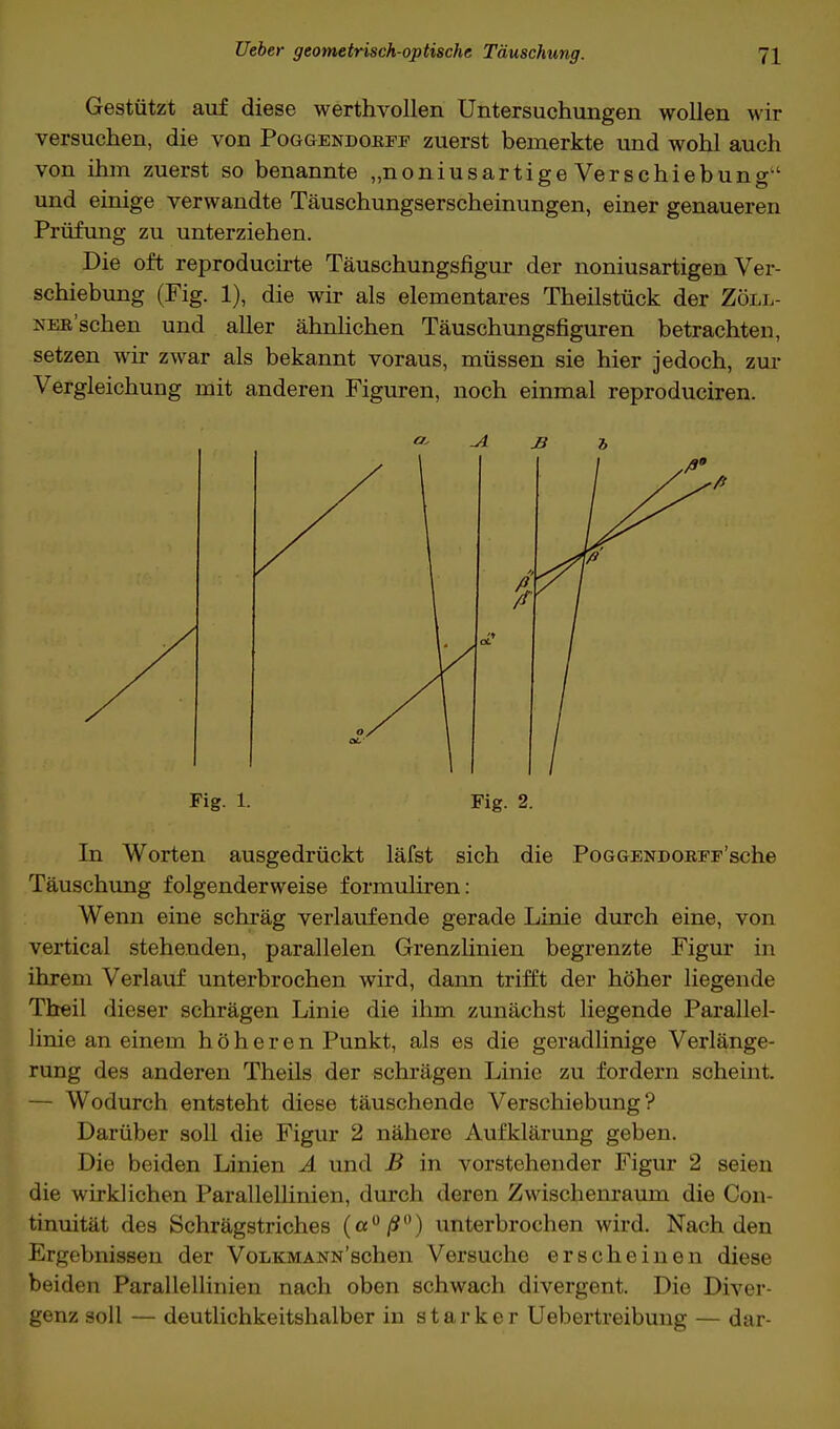 Gestützt auf diese werthvollen Untersuchungen wollen wir versuchen, die von Poggendorff zuerst bemerkte und wohl auch von ihm zuerst so benannte „noniusartige Verschiebung und einige verwandte Täuschungserscheinungen, einer genaueren Prüfung zu unterziehen. Die oft reproducirte Täuschungsfigur der noniusartigen Ver- schiebung (Fig. 1), die wir als elementares Theilstück der Zöll- xER'schen und aller ähnlichen Täuschungsfiguren betrachten, setzen wir zwar als bekannt voraus, müssen sie hier jedoch, zur Vergleichung mit anderen Figuren, noch einmal reproduciren. Fig. 1. Fig. 2. In Worten ausgedrückt läfst sich die PoGGENDORFF'sche Täuschung folgenderweise formuliren: Wenn eine schräg verlaufende gerade Linie durch eine, von vertical stehenden, parallelen Grenzlinien begrenzte Figur in ihrem Verlauf unterbrochen wird, dann trifft der höher Hegende Theil dieser schrägen Linie die ihm zunächst liegende Parallel- linic an einem höheren Punkt, als es die geradlinige Verlänge- rung des anderen Theils der schrägen Linie zu fordern scheint. — Wodurch entsteht diese täuschende Verschiebung? Darüber soll die Figur 2 nähere Aufklärung geben. Die beiden Linien A und B in vorstehender Figur 2 seien die wirklichen Parallellinien, durch deren Zwischenraum die Con- tinuität des Schrägstriches (a°/?°) unterbrochen wird. Nach den Ergebnissen der VoLKMANN'schen Versuche erscheinen diese beiden Parallellinien nach oben schwach divergent. Die Diver- genz soll — deutlichkeitshalber in starker Uebertreibung — dar-