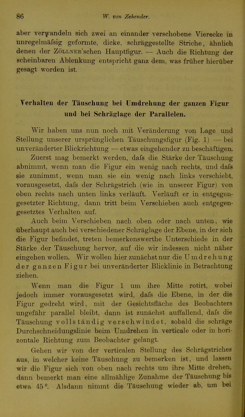 aber verhandeln sich zwei an einander verschobene Vierecke in unregelmäfsig geformte, dicke, schräggestellte Striche, ähnlich denen der ZÖLLNER'schen Hauptfigur. — Auch die Richtung der scheinbaren Ablenkung entspricht ganz dem, was früher hierüber gesagt worden ist. Verhalten der Täuschung bei Umdrehung der ganzen Figur und hei Schräglage der Parallelen. Wir haben uns nun noch mit Veränderung von Lage und Stellung unserer ursprünglichen Täuschungsfigur (Fig. 1) — bei unveränderter Blickrichtung — etwas eingehender zu beschäftigen. Zuerst mag bemerkt werden, dafs die Stärke der Täuschung abnimmt, wenn man die Figur ein wenig nach rechts, und dafs sie zunimmt, wenn man sie ein wenig nach links verschiebt, vorausgesetzt, dafs der Schrägstrich (wie in unserer Figur) von oben rechts nach unten links verläuft. Verläuft er in entgegen- gesetzter Richtung, dann tritt beim Verschieben auch entgegen- gesetztes Verhalten auf. Auch beim Verschieben nach oben oder nach unten, wie überhaupt auch bei verschiedener Schräglage der Ebene, in der sich die Figur befindet, treten bemerkenswerthe Unterschiede in der Stärke der Täuschung hervor, auf die wir indessen nicht näher eingehen wollen. Wir wollen hier zunächst nur die Umdrehung der ganzen Figur bei unveränderter Blicklinie in Betrachtung ziehen. Wenn man die Figur 1 um ihre Mitte rotirt, wobei jedoch immer vorausgesetzt wird, dafs die Ebene, in der die Figur gedreht wird, mit der Gesichtsfläche des Beobachters ungefähr parallel bleibt, dann ist zunächst auffallend, dafs die Täuschung vollständig verschwindet, sobald die schräge Durchschneidungslinie beim Umdrehen in verticale oder in hori- zontale Richtung zum Beobachter gelangt. Gehen wir von der verticalen Stellung des Schrägstriches aus, in welcher keine Täuschung zu bemerken ist, und lassen wir die Figur sich von oben nach rechts um ihre Mitte drehen, dann bemerkt man eine allmählige Zunahme der Täuschung bis etwa 45°. Alsdann nimmt die Täuschung wieder ab, um bei