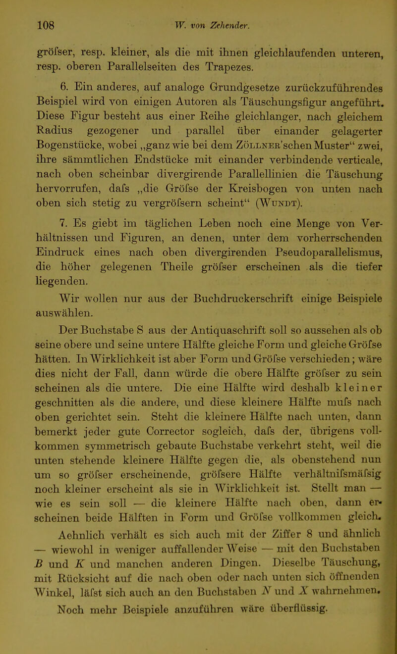 gröfser, resp. kleiner, als die mit ihnen gleichlaufenden unteren, resp. oberen Parallelseiten des Trapezes. 6. Ein anderes, auf analoge Grundgesetze zurückzuführendes Beispiel wird von einigen Autoren als Täuschungsfigur angeführt. Diese Figur besteht aus einer Reihe gleichlanger, nach gleichem Radius gezogener und parallel über einander gelagerter Bogenstücke, wobei „ganz wie bei dem ZÖLLNEß'schen Muster zwei, ihre sämmtlichen Endstücke mit einander verbindende verticale, nach oben scheinbar divergirende Parallellinien die Täuschung hervorrufen, dafs „die Gröfse der Kreisbogen von unten nach oben sich stetig zu vergröfsern scheint (Wundt). 7. Es giebt im täglichen Leben noch eine Menge von Ver- hältnissen und Figuren, an denen, unter dem vorherrschenden Eindruck eines nach oben divergirenden Pseudoparallelismus, die höher gelegenen Theile gröfser erscheinen als die tiefer liegenden. Wir wollen nur aus der Buchdruckerschrift einige Beispiele auswählen. Der Buchstabe S aus der Antiquaschrift soll so aussehen als ob seine obere und seine untere Hälfte gleiche Form und gleiche Gröfse hätten. In Wirklichkeit ist aber Form und Gröfse verschieden; wäre dies nicht der Fall, dann würde die obere Hälfte gröfser zu sein scheinen als die untere. Die eine Hälfte wird deshalb kleiner geschnitten als die andere, und diese kleinere Hälfte mufs nach oben gerichtet sein. Steht die kleinere Hälfte nach unten, dann bemerkt jeder gute Corrector sogleich, dafs der, übrigens voll- kommen symmetrisch gebaute Buchstabe verkehrt steht, weil die unten stehende kleinere Hälfte gegen die, als obenstehend nun um so gröfser erscheinende, gröfsere Hälfte verhältnifsmäfsig noch kleiner erscheint als sie in Wirklichkeit ist. Stellt man — wie es sein soll — die kleinere Hälfte nach oben, dann er- scheinen beide Hälften in Form und Gröfse vollkommen gleich. Aehnlich verhält es sich auch mit der Ziffer 8 und ähnlich — wiewohl in weniger auffallender Weise — mit den Buchstaben B und K und manchen anderen Dingen. Dieselbe Täuschung, mit Rücksicht auf die nach oben oder nach unten sich öffnenden Winkel, läfst sich auch an den Buchstaben N und X wahrnehmen. Noch mehr Beispiele anzuführen wäre überflüssig.