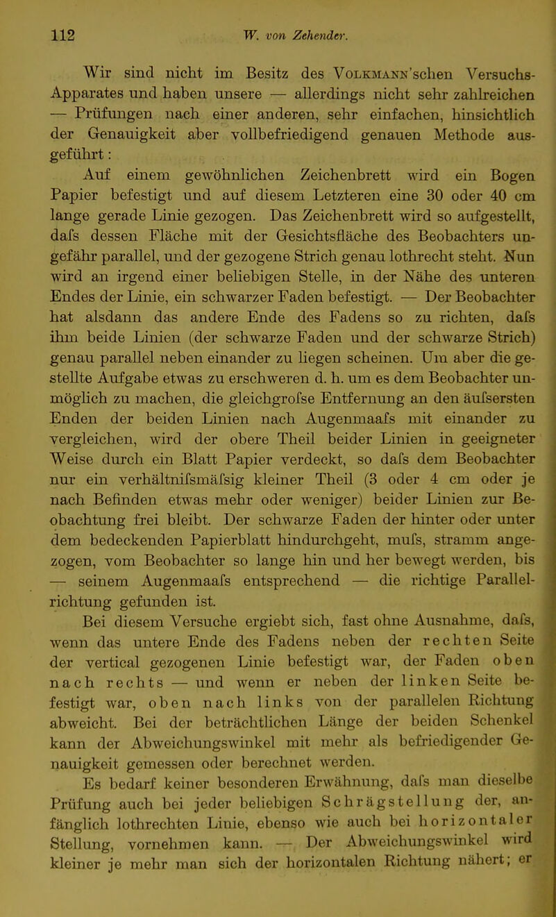 Wir sind nicht im Besitz des Volkmann'sehen Versuchs- Apparates und haben unsere — allerdings nicht sehr zahlreichen — Prüfungen nach einer anderen, sehr einfachen, hinsichtlich der Genauigkeit aber vollbefriedigend genauen Methode aus- geführt : Auf einem gewöhnlichen Zeichenbrett wird ein Bogen Papier befestigt und auf diesem Letzteren eine 30 oder 40 cm lange gerade Linie gezogen. Das Zeichenbrett wird so aufgestellt, dafs dessen Fläche mit der Gesichtsfläche des Beobachters un- gefähr parallel, und der gezogene Strich genau lothrecht steht. Nun wird an irgend einer beliebigen Stelle, in der Nähe des unteren Endes der Linie, ein schwarzer Faden befestigt. — Der Beobachter hat alsdann das andere Ende des Fadens so zu richten, dafs ihm beide Linien (der schwarze Faden und der schwarze Strich) genau parallel neben einander zu hegen scheinen. Um aber die ge- stellte Aufgabe etwas zu erschweren d. h. um es dem Beobachter un- möglich zu machen, die gleichgrofse Entfernung an den äufsersten Enden der beiden Linien nach Augenmaafs mit einander zu vergleichen, wird der obere Theil beider Linien in geeigneter Weise durch ein Blatt Papier verdeckt, so dafs dem Beobachter nur ein verhältnifsmäfsig kleiner Theil (3 oder 4 cm oder je nach Befinden etwas mehr oder weniger) beider Linien zur Be- obachtung frei bleibt. Der schwarze Faden der hinter oder unter dem bedeckenden Papierblatt hindurchgeht, mufs, stramm ange- zogen, vom Beobachter so lange hin und her bewegt werden, bis — seinem Augenmaafs entsprechend — die richtige Parallel- richtung gefunden ist. Bei diesem Versuche ergiebt sich, fast ohne Ausnahme, dafs, wenn das untere Ende des Fadens neben der rechten Seite der vertical gezogenen Linie befestigt war, der Faden oben nach rechts — und wenn er neben der linken Seite be- festigt war, oben nach links von der parallelen Richtung abweicht. Bei der beträchtlichen Länge der beiden Schenkel kann der Abweichungswinkel mit mehr als befriedigender Ge- nauigkeit gemessen oder berechnet werden. Es bedarf keiner besonderen Erwähnung, dafs man dieselbe Prüfung auch bei jeder beliebigen Schrägstellung der, an- fänglich lothrechten Linie, ebenso wie auch bei horizontaler Stellung, vornehmen kann. — Der Abweichungswinkel wird kleiner je mehr man sich der horizontalen Richtung nähert; er