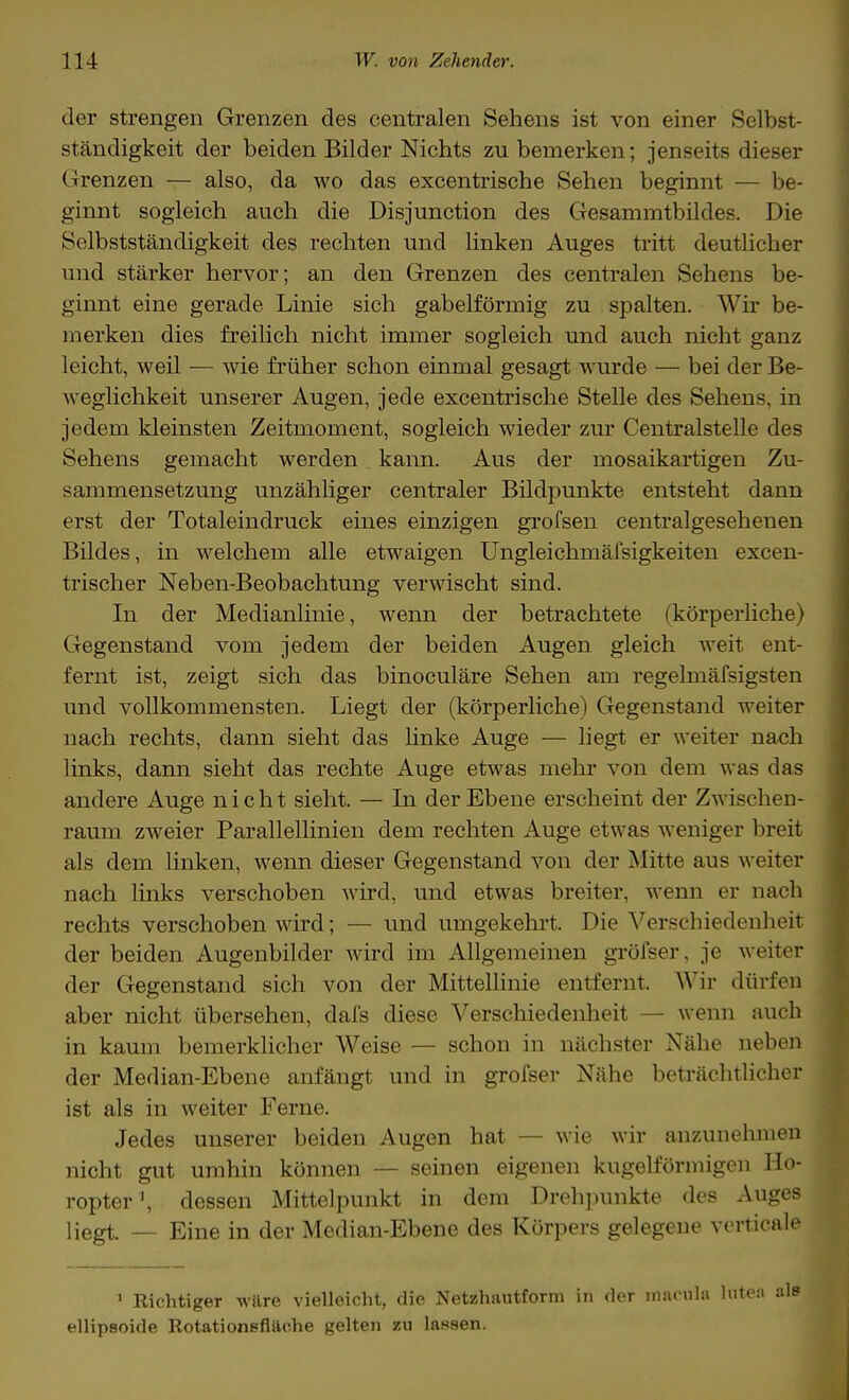 der strengen Grenzen des centralen Sehens ist von einer Selbst- ständigkeit der beiden Bilder Nichts zu bemerken; jenseits dieser Grenzen — also, da wo das excentrische Sehen beginnt — be- ginnt sogleich auch die Disjunction des Gesammtbildes. Die Selbstständigkeit des rechten und linken Auges tritt deutlicher und stärker hervor; an den Grenzen des centralen Sehens be- ginnt eine gerade Linie sich gabelförmig zu spalten. Wir be- merken dies freilich nicht immer sogleich und auch nicht ganz leicht, weil ■— wie früher schon einmal gesagt wurde — bei der Be- weglichkeit unserer Augen, jede excentrische Stelle des Sehens, in jedem kleinsten Zeitmoment, sogleich wieder zur Centralstelle des Sehens gemacht werden kann. Aus der mosaikartigen Zu- sammensetzung unzähliger centraler Bildpunkte entsteht dann erst der Totaleindruck eines einzigen grofsen centralgesehenen Bildes, in welchem alle etwaigen Ungleichmäisigkeiten excen- trischer Neben-Beobachtung verwischt sind. In der Medianlinie, wenn der betrachtete (körperliche) Gegenstand vom jedem der beiden Augen gleich weit ent- fernt ist, zeigt sich das binoculäre Sehen am regelmäfsigsten und vollkommensten. Liegt der (körperliche) Gegenstand weiter nach rechts, dann sieht das linke Auge — liegt er weiter nach links, dann sieht das rechte Auge etwas mehr von dem was das andere Auge nicht sieht. — In der Ebene erscheint der Zwischen- raum zweier Parallellinien dem rechten Auge etwas weniger breit als dem linken, wenn dieser Gegenstand von der Mitte aus weiter nach links verschoben wird, und etwas breiter, wenn er nach rechts verschoben wird; — und umgekehrt. Die Verschiedenheit der beiden Augenbilder wird im Allgemeinen gröfser, je weiter der Gegenstand sich von der Mittellinie entfernt. Wir dürfen aber nicht übersehen, dafs diese Verschiedenheit — wenn auch in kaum bemerklicher Weise — schon in nächster Nähe neben der Median-Ebene anfängt und in grofser Nähe beträchtlicher ist als in weiter Ferne. Jedes unserer beiden Augen hat — wie wir anzunehmen nicht gut umhin können — seinen eigenen kugelförmigen Ho- ropter1, dessen Mittelpunkt in dem Drehpunkte des Auges liegt. — Eine in der Median-Ebene des Körpers gelegene verticale 1 Richtiger wäre vielleicht, die Netzhautform in der macnla lu ellipsoide Rotationsfläche gelten zu lassen.