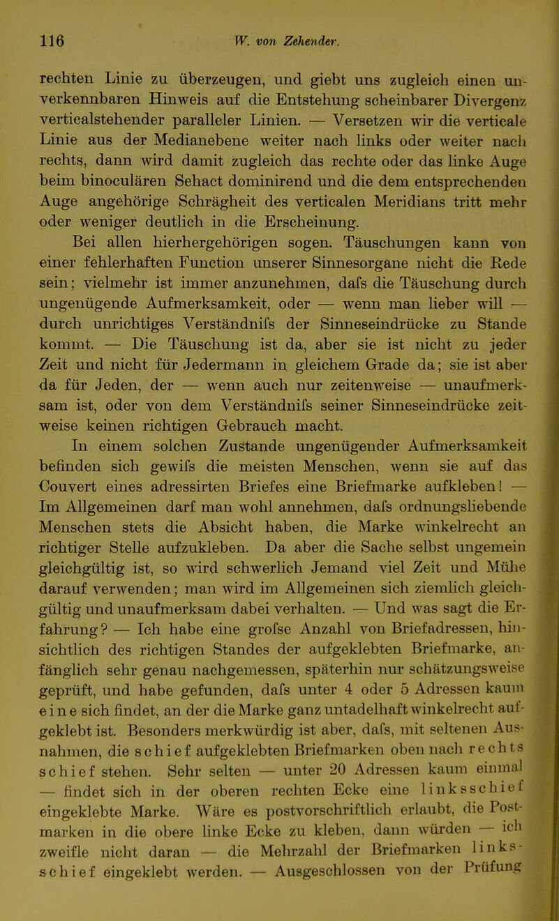 rechten Linie zu überzeugen, und giebt uns zugleich einen un- verkennbaren Hinweis auf die Entstehung scheinbarer Divergenz verticalstehender paralleler Linien. — Versetzen wir die verticale Linie aus der Medianebene weiter nach links oder weiter nach rechts, dann wird damit zugleich das rechte oder das linke Auge beim binoculären Sehact dominirend und die dem entsprechenden Auge angehörige Schrägheit des verticalen Meridians tritt mehr oder weniger deutlich in die Erscheinung. Bei allen hierhergehörigen sogen. Täuschungen kann von einer fehlerhaften Function unserer Sinnesorgane nicht die Rede sein; vielmehr ist immer anzunehmen, dafs die Täuschung durch ungenügende Aufmerksamkeit, oder — wenn man lieber will — durch unrichtiges Verständnifs der Sinneseindrücke zu Stande kommt. — Die Täuschung ist da, aber sie ist nicht zu jeder Zeit und nicht für Jedermann in gleichem Grade da; sie ist aber da für Jeden, der — wenn auch nur zeitenweise — unaufmerk- sam ist, oder von dem Verständnifs seiner Sinneseindrücke zeit- weise keinen richtigen Gebrauch macht. In einem solchen Zustande ungenügender Aufmerksamkeit befinden sich gewifs die meisten Menschen, wenn sie auf das Couvert eines adressirten Briefes eine Briefmarke aufkleben! — Im Allgemeinen darf man wohl annehmen, dafs ordnungsliebende Menschen stets die Absicht haben, die Marke winkelrecht an richtiger Stelle aufzukleben. Da aber die Sache selbst ungemein gleichgültig ist, so wird schwerlich Jemand viel Zeit und Mühe darauf verwenden; man wird im Allgemeinen sich ziemlich gleich- gültig und unaufmerksam dabei verhalten. — Und was sagt die Er- fahrung? — Ich habe eine grofse Anzahl von Briefadressen, hin- sichtlich des richtigen Standes der aufgeklebten Briefmarke, an- fänglich sehr genau nachgemessen, späterhin nur schätzungsweise geprüft, und habe gefunden, dafs unter 4 oder 5 Adressen kaum eine sich findet, an der die Marke ganz untadelhaft winkelrecht auf- geklebt ist. Besonders merkwürdig ist aber, dafs, mit seltenen Aus- nahmen, die schief aufgeklebten Briefmarken oben nach rechts schief stehen. Sehr selten — unter 20 Adressen kaum einmal — findet sich in der oberen rechten Ecke eine links schief eingeklebte Marke. Wäre es postvorschriftlich erlaubt, die Post- marken in die obere linke Ecke zu kleben, dann würden — ich zweifle nicht daran — die Mehrzahl der Briefmarken links - schief eingeklebt werden. — Ausgeschlossen von der Prüfung