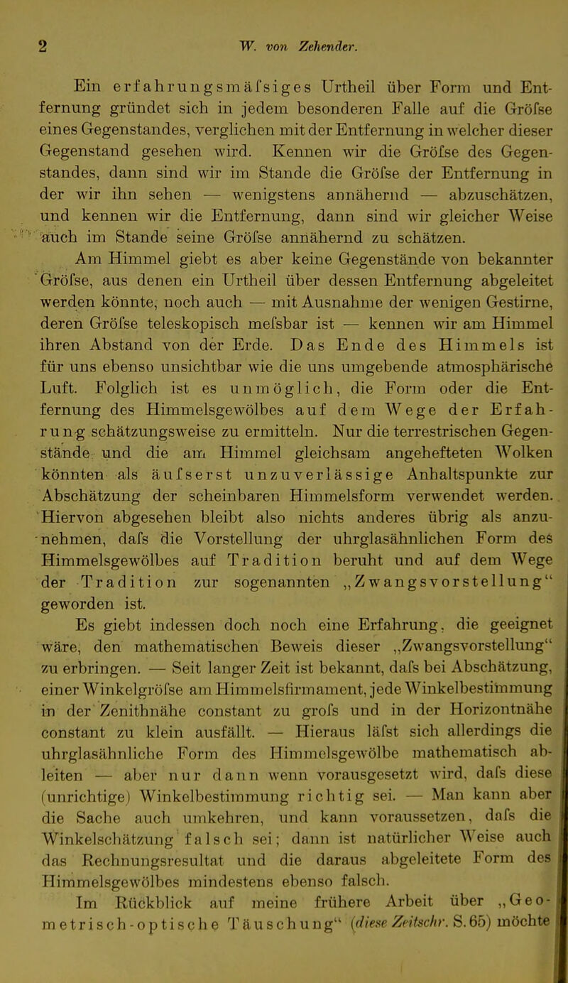 Ein erf ahrungsmäfsiges Urtheil über Form und Ent- fernung gründet sich in jedem besonderen Falle auf die Gröfse eines Gegenstandes, verglichen mit der Entfernung in welcher dieser Gegenstand gesehen wird. Kennen wir die Gröfse des Gegen- standes, dann sind wir im Stande die Gröfse der Entfernung in der wir ihn sehen — wenigstens annähernd — abzuschätzen, und kennen wir die Entfernung, dann sind wir gleicher Weise auch im Stande seine Gröfse annähernd zu schätzen. Am Himmel giebt es aber keine Gegenstände von bekannter Gröfse, aus denen ein Urtheil über dessen Entfernung abgeleitet werden könnte, noch auch — mit Ausnahme der wenigen Gestirne, deren Gröfse teleskopisch mefsbar ist — kennen wir am Himmel ihren Abstand von der Erde. Das Ende des Himmels ist für uns ebenso unsichtbar wie die uns umgebende atmosphärische Luft. Folglich ist es unmöglich, die Form oder die Ent- fernung des Himmelsgewölbes auf dem Wege der Erfah- rung schätzungsweise zu ermitteln. Nur die terrestrischen Gegen- stände und die am Himmel gleichsam angehefteten Wolken könnten als äufserst unzuverlässige Anhaltspunkte zur Abschätzung der scheinbaren Himmelsform verwendet werden. Hiervon abgesehen bleibt also nichts anderes übrig als anzu- nehmen, dafs die Vorstellung der uhrglasähnlichen Form des Himmelsgewölbes auf Tradition beruht und auf dem Wege der Tradition zur sogenannten „Zwangsvorstellung geworden ist. Es giebt indessen doch noch eine Erfahrung, die geeignet wäre, den mathematischen Beweis dieser „Zwangsvorstellung zu erbringen. — Seit langer Zeit ist bekannt, dafs bei Abschätzung, einer Winkelgröfse am Himmelsfirmament, jede Winkelbestimmung in der Zemthnähe constant zu grofs und in der Horizont nähe constant zu klein ausfällt. — Hieraus läfst sich allerdings die uhrglasähnliche Form des Himmelsgewölbe mathemalisch ab- leiten — aber nur dann wenn vorausgesetzt wird, dafs diese (unrichtige) Winkelbestimmung richtig sei. — Man kann aber die Sache auch umkehren, und kann voraussetzen, dafs die Winkelschätzung falsch sei; dann ist natürlicher Weise auch das Rechnungsresultat und die daraus abgeleitete Form des Himmelsgewölbes mindestens ebenso falsch. Im Rückblick auf meine frühere Arbeit über „Geo- metrisch-optische Täuschung (diene Zeitschr.S. 65) möchte