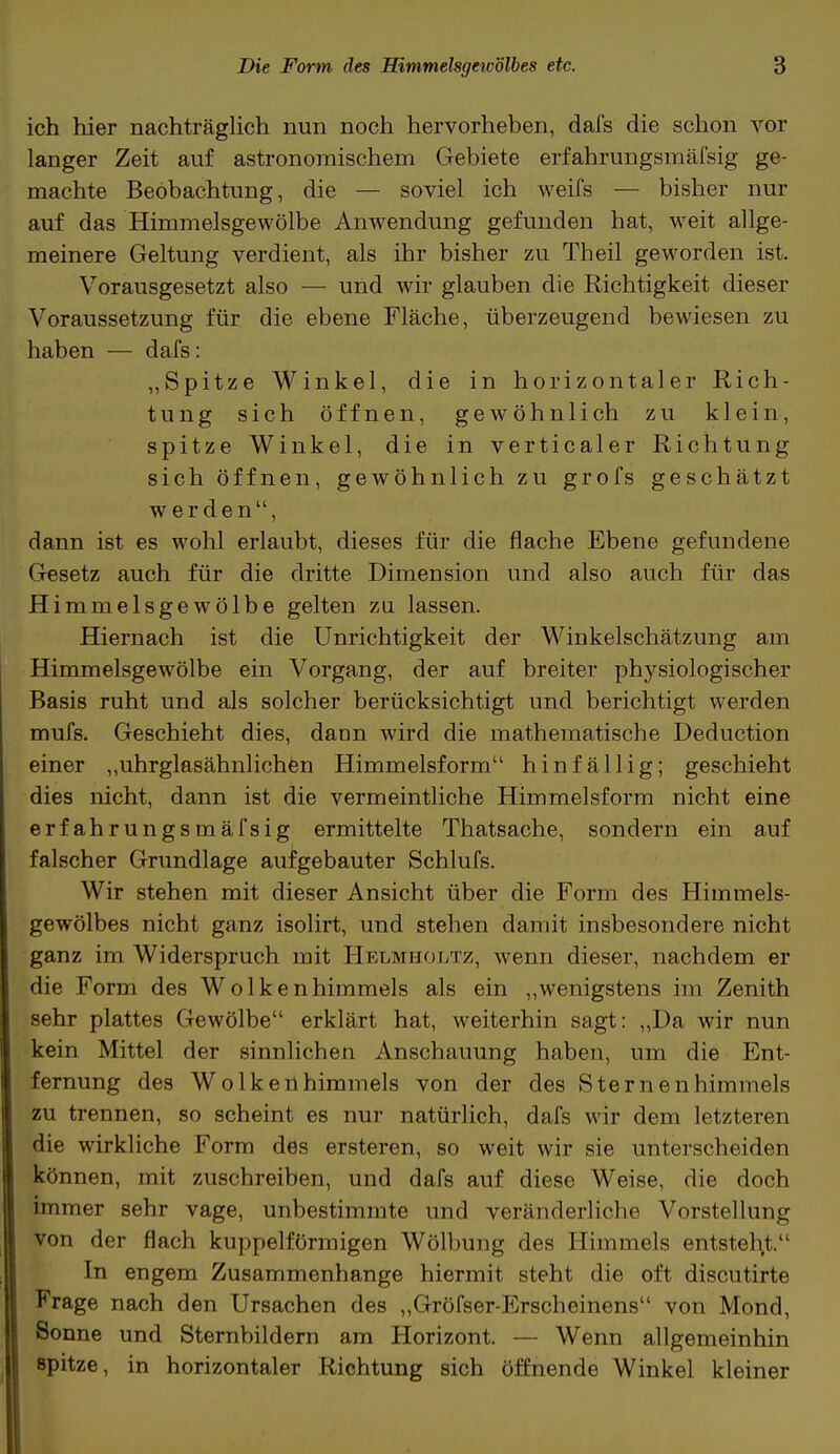 ich hier nachträglich nun noch hervorheben, dafs die schon vor langer Zeit auf astronomischem Gebiete erfahrungsmäfsig ge- machte Beobachtung, die — soviel ich weifs — bisher nur auf das Himmelsgewölbe Anwendung gefunden hat, weit allge- meinere Geltung verdient, als ihr bisher zu Theil geworden ist. Vorausgesetzt also — und wir glauben die Richtigkeit dieser Voraussetzung für die ebene Fläche, überzeugend bewiesen zu haben — dafs: „Spitze Winkel, die in horizontaler Rich- tung sich öffnen, gewöhnlich zu klein, spitze Winkel, die in verticaler Richtung sich öffnen, gewöhnlich zu grofs geschätzt werden, dann ist es wohl erlaubt, dieses für die flache Ebene gefundene Gesetz auch für die dritte Dimension und also auch für das Himmelsgewölbe gelten zu lassen. Hiernach ist die Unrichtigkeit der Winkelschätzung am Himmelsgewölbe ein Vorgang, der auf breiter physiologischer Basis ruht und als solcher berücksichtigt und berichtigt werden mufs. Geschieht dies, dann wird die mathematische Deduction einer „uhrglasähnlichen Himmelsform hinfällig; geschieht dies nicht, dann ist die vermeintliche Himmelsform nicht eine erfahrungsmäfsig ermittelte Thatsache, sondern ein auf falscher Grundlage aufgebauter Schlufs. Wir stehen mit dieser Ansicht über die Form des Himmels- gewölbes nicht ganz isolirt, und stehen damit insbesondere nicht ganz im Widerspruch mit Helmholtz, wenn dieser, nachdem er die Form des Wolkenhimmels als ein „wenigstens im Zenith sehr plattes Gewölbe erklärt hat, weiterhin sagt: „Da wir nun kein Mittel der sinnlichen Anschauung haben, um die Ent- fernung des Wolkenhimmels von der des Sternenhimmels zu trennen, so scheint es nur natürlich, dafs wir dem letzteren die wirkliche Form des ersteren, so weit wir sie unterscheiden können, mit zuschreiben, und dafs auf diese Weise, die doch immer sehr vage, unbestimmte und veränderliche Vorstellung von der flach kuppeiförmigen Wölbung des Himmels entsteht.1 In engem Zusammenhange hiermit steht die oft discutirte Frage nach den Ursachen des „Gröfser-Erscheinens von Mond, Sonne und Sternbildern am Horizont. — Wenn allgemeinhin ßpitze, in horizontaler Richtung sich öffnende Winkel kleiner