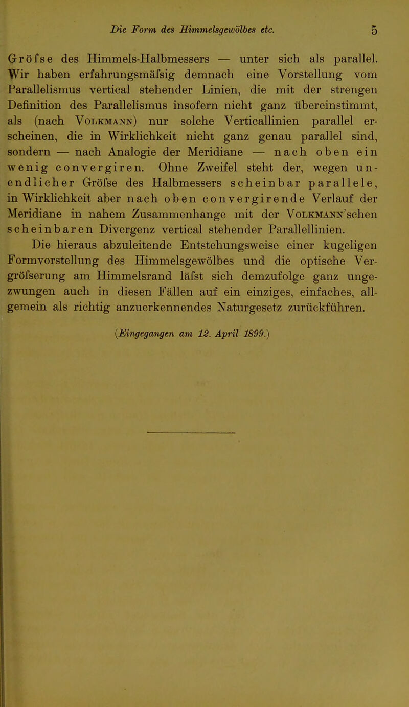 Gröfse des Himmels-Halbmessers — unter sich als parallel. Wir haben erfahrungsmäfsig demnach eine Vorstellung vom Parallelismus vertical stehender Linien, die mit der strengen Definition des Parallelismus insofern nicht ganz übereinstimmt, als (nach Volkmann) nur solche Verticallinien parallel er- scheinen, die in Wirklichkeit nicht ganz genau parallel sind, sondern — nach Analogie der Meridiane — nach oben ein wenig convergiren. Ohne Zweifel steht der, wegen un- endlicher Gröfse des Halbmessers scheinbar parallele, in Wirklichkeit aber nach oben convergirende Verlauf der Meridiane in nahem Zusammenhange mit der VoLKMANNschen scheinbaren Divergenz vertical stehender Parallellinien. Die hieraus abzuleitende Entstehungsweise einer kugeligen Formvorstellung des Himmelsgewölbes und die optische Ver- gröfserung am Himmelsrand läfst sich demzufolge ganz unge- zwungen auch in diesen Fällen auf ein einziges, einfaches, all- gemein als richtig anzuerkennendes Naturgesetz zurückführen. (Eingegangen am 12. April 1899.)