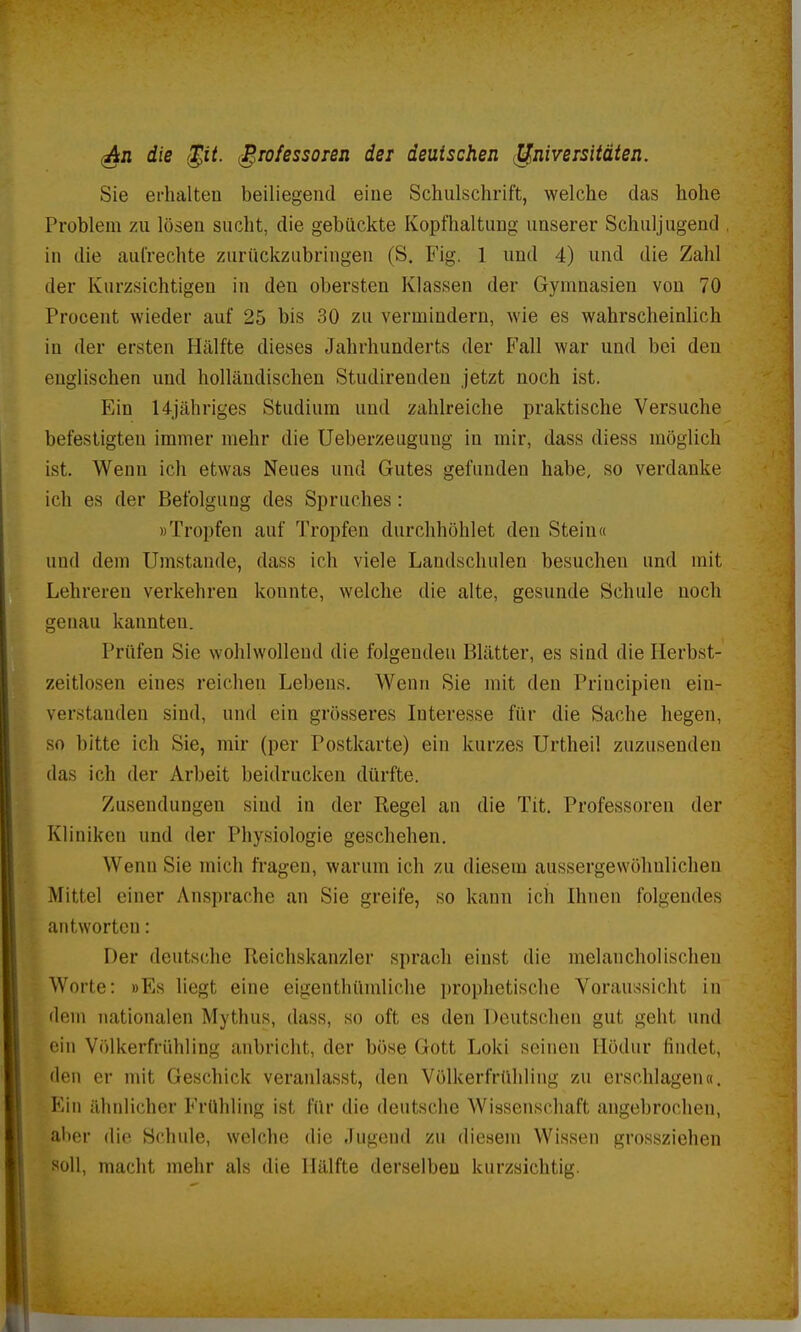 (An die <§it. Professoren der deutschen Universitäten. Sie erhalten beiliegend eine Schulschrift, welche das hohe Problem zu lösen sucht, die gebückte Kopfhaltung unserer Schuljugend in die aufrechte zurückzubringen (S. Fig. 1 und 4) und die Zahl der Kurzsichtigen in den obersten Klassen der Gymnasien von 70 Procent wieder auf 25 bis 30 zu vermindern, wie es wahrscheinlich in der ersten Hälfte dieses Jahrhunderts der Fall war und bei den englischen und holländischen Studirendeu jetzt noch ist. Ein 14jähriges Studium und zahlreiche praktische Versuche befestigten immer mehr die Ueberzeugung in mir, dass diess möglich ist. Wenn ich etwas Neues und Gutes gefunden habe, so verdanke ich es der Befolgung des Spruches: »Tropfen auf Tropfen durchhöhlet den Stein« und dem Umstände, dass ich viele Landschulen besuchen und mit Lehrereu verkehren konnte, welche die alte, gesunde Schule noch genau kannten. Prüfen Sie wohlwollend die folgenden Blätter, es sind die Herbst- zeitlosen eines reichen Lebens. Wenn Sie mit den Priucipien ein- verstanden sind, und ein grösseres Interesse für die Sache hegen, so bitte ich Sie, mir (per Postkarte) ein kurzes Urtheil zuzusenden das ich der Arbeit beidrucken dürfte. Zusendungen sind in der Regel an die Tit. Professoren der Kliniken und der Physiologie geschehen. Wenn Sie mich fragen, warum ich zu diesem aussergewöhnlichen Mittel einer Ansprache an Sie greife, so kann ich Ihnen folgende antworten: Der deutsche Reichskanzler sprach einst die melancholischen Worte: »Es liegt eine eigenthümliche prophetische Voraussicht in dem nationalen Mythus, dass, so oft es den Deutschen gut geht und ein Völkerfrühling anbricht, der böse Gott Loki seinen Hödur findet, den er mit Geschick veranlasst, den Völkerfrühling zu erschlagen«. Ein ähnlicher Frühling ist für die deutsche Wissenschaft angebrochen, aber die Schule, welche die Jugeud zu diesem Wissen grossziehen soll, macht mehr als die Hälfte derselben kurzsichtig.