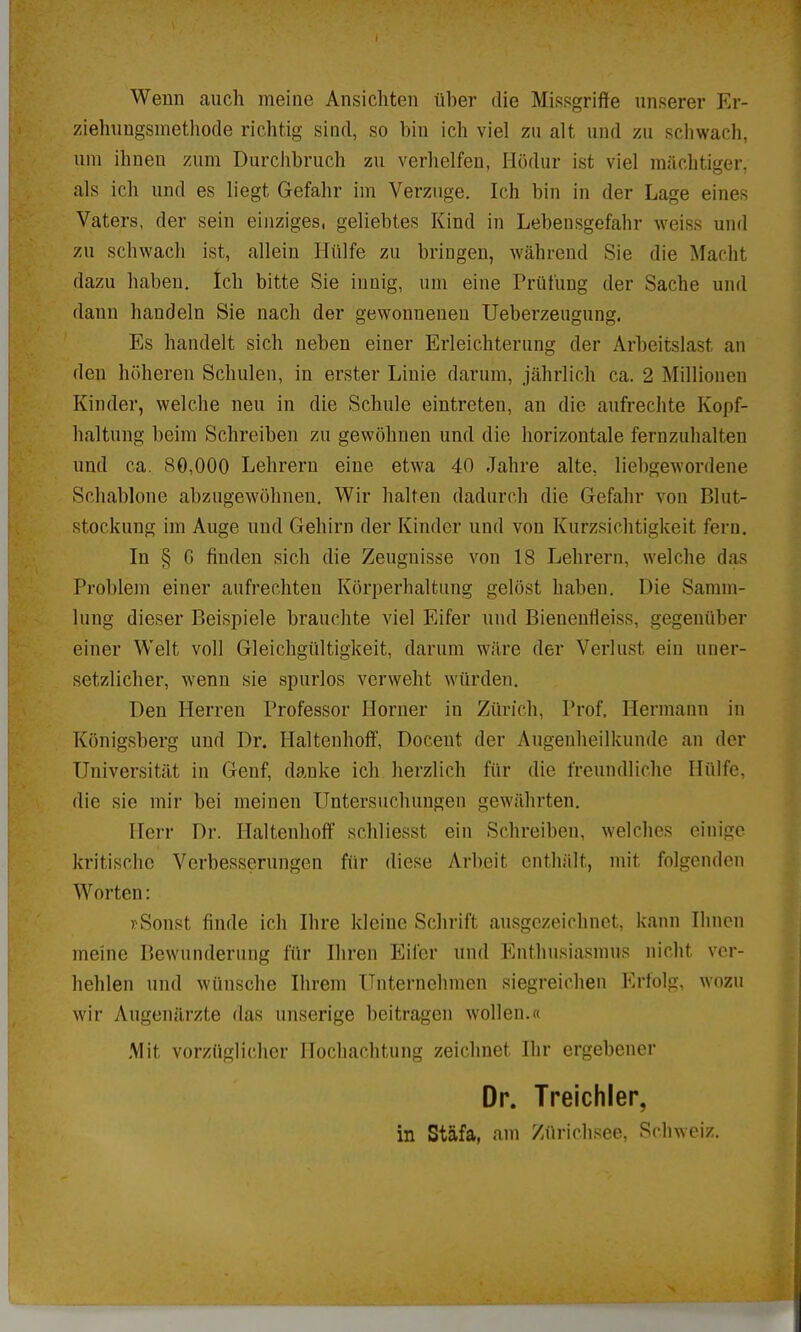 Wenn auch meine Ansichten über die Missgriffe unserer Er- ziehungsmethode richtig sind, so bin ich viel zu alt und zu schwach, um ihnen zum Durchbruch zu verhelfen, Ilödur ist viel mächtiger, als ich und es liegt Gefahr im Verzuge. Ich bin in der Lage eines Vaters, der sein einziges, geliebtes Kind in Lebensgefahr weiss und zu schwach ist, allein Hülfe zu bringen, während Sie die Macht dazu haben. Ich bitte Sie innig, um eine Prüfung der Sache und dann handeln Sie nach der gewonnenen Ueberzeugung. Es handelt sich neben einer Erleichterung der Arbeitslast an den höheren Schulen, in erster Linie darum, jährlich ca. 2 Millionen Kinder, welche neu in die Schule eintreten, an die aufrechte Kopf- haltung beim Schreiben zu gewöhnen und die horizontale fernzuhalten und ca. HO,000 Lehrern eine etwa 40 Jahre alte, liebgewordene Schablone abzugewöhnen. Wir halten dadurch die Gefahr von Blut- stockung im Auge und Gehirn der Kinder und von Kurzsichtigkeit fern. In § G finden sich die Zeugnisse von 18 Lehrern, welche das Problem einer aufrechten Körperhaltung gelöst haben. Die Samm- lung dieser Beispiele brauchte viel Eifer und Bieneufleiss, gegenüber einer Welt voll Gleichgültigkeit, darum wäre der Verlust ein uner- setzlicher, wenn sie spurlos verweht würden. Den Herren Professor Horner in Zürich, Prof, Hermann in Königsberg und Dr. Haltenhoff, Doceut der Augenheilkunde an der Universität in Genf, danke ich herzlich für die freundliche Hülfe, die sie mir bei meinen Untersuchungen gewährten. Herr Dr. Haltenhoff schliesst ein Schreiben, welches einige kritische Verbesserungen für diese Arbeit enthält, mit folgenden Worten: rSonst finde ich Ihre kleine Schrift ausgezeichnet, kann Ihnen meine Bewunderung für Ihren Eifer und Enthusiasmus nicht ver- hehlen und wünsche Ihrem Unternehmen siegreichen Erfolg, wozu wir Augenärzte das unserige beitragen wollen.« Mit vorzüglicher Hochachtung zeichnet Ihr ergebener Dr. Treichler, in Stäfa, am Zürichsee, Schweiz.