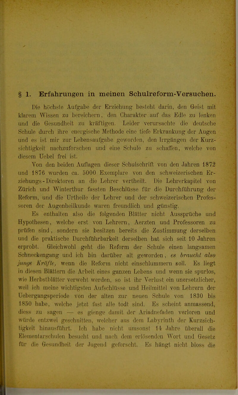 Die höchste Aufgabe der Erziehung1 besteht darin, den Geist mit klarem Wissen zu bereichern, den Charakter auf das Edle zu lenken und die Gesundheit zu kräftigen. Leider verursachte dio deutsche Schule durch ihre energische Methode eine tiefe Erkrankung der Augen und es ist mir zur Lebensaufgabe geworden, den Irrgängen der Kurz- sichtigkeil nachzuforschen und eine Schule zu schaffen, welche von diesem Uebel frei ist. Von den beiden Auflagen dieser Schulschrift von den Jahren 1872 und 1876 wurden ca. 5000 Exemplare von den schweizerischen Er- ziehungs-Direktoren an die Lehrer vertheilt. Die Lehrerkapitel von Zürich und Wintertbur fassten Beschlüsse für die Durchführung der Reform, und die Urtheile der Lehrer und der schweizerischen Profes- soren clor Augenheilkunde waren freundlich und günstig. Es enthalten also die folgenden Blätter nicht Aussprüche und Hypothesen, welche erst von Lehrern, Aerzten und Professoren zu prüfen sind, sondern sie besitzen bereits die Zustimmung derselben und die praktische Durchführbarkeit derselben bat sich seit 10 Jahren erprobt. Gleichwohl geht die Reform der Schule einen langsamen Schneckengang und ich bin darüber alt geworden, es braucht also junge Kräfte, wenn die Reform nicht einschlummern soll. Es liegt in diesen Blättern dio Arbeit eines ganzen Lebens und wenn sie spurlos, wie Herbstblätter verweht werden, so ist ihr Vorlust ein unersetzlicher, weil ich meine wichtigsten Aufschlüsse und Heilmittel von Lehrern der Uebergangsperiode von der alten zur neuen Schule von 1830 bis 1850 habe, welche jetzt fast alle todt sind. Es scheint anmassend, diess zu sagen — es gienge damit der Ariadnefaden verloren und würde entzwei geschnitten, welcher aus dem Labyrinth der Kurzsich- tigkeit hinausführt. Ich habe nicht umsonst 14 Jahre überall die Elementarschulen besucht und nach dem erlösenden Wort und Gesetz fllr die Gesundheit der Jugend geforscht. Es hängt nicht bloss die