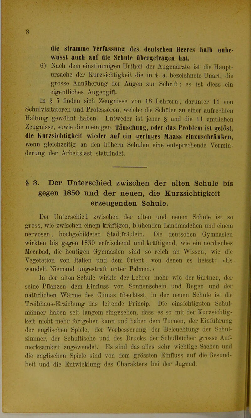 die stramme Verfassung des deutschen Heeres halb unbe- vvusst au eh auf die Schule übergetragen hat. 6) Nach dem einstimmigen Urtheil der Augenärzte ist die Haupl- ursache der Kurzsichtigkeit die in 4. a. bezeichnete UnarL die grosse Annäherung der Augen zur Schrift; es ist diess ein eigentliches Augengift. In § 7 finden sich Zeugnisse von 18 Lehrern, darunter 11 von Schulvisitatoren und Professoren, welche die Schüler zu einer aufrechten Haltung gewöhnt haben. Entweder ist jener § und die 11 amtlichen Zeugnisse, sowie die meinigen, Täuschung, oder das Problem ist gelöst, die Kurzsichtigkeit wieder auf ein geringes Maass einzuschränken, wenn gleichzeitig an den höhern Schulen eine entsprechende Vermin- derung der Arbeitslast stattfindet. § 3. Der Unterschied zwischen der alten Schule bis gegen 1850 und der neuen, die Kurzsichtigkeit erzeugenden Schule. Der Unterschied zwischen der alten und neuen Schule ist so gross, wie zwischen einem kräftigen, blühenden Landmädchen und einem nervösen, hochgebildeten Stadtfräulein. Die deutschen Gymnasien wirkten bis gegen 1850 erfrischend und kräftigend, wie ein nordisches Meerbad, die heutigen Gymnasien sind so reich an Wissen, wie die Vegetation von Italien und dem Orient, von denen es heisst: »Es wandelt Niemand ungestraft unter Palmen.« In der alten Schule wirkte der Lehrer mehr wie der Gärtner, der seine Pflanzen dem Einfluss von Sonnenschein und Regen und der natürlichen Wärme des Gliraas überlässt, in der neuen Schule ist die Treibhaus-Erziehung das leitende Princip. Die einsichtigsten Schul- männer haben seit langem eingesehen, dass es so mit der Kurzsichtig- keit nicht mehr fortgehen kann und haben dem Turnen, der Einführung der englischen Spiele, der Verbesserung der Beleuchtung der Sehiil- zimmer, der Schultische und des Drucks der Schulbücher grosse Auf- merksamkeit zugewendet. Es sind das alles sehr wichtige Sachen und die englischen Spielo sind von dem grösston Einfluss auf die Gesund- heit und die Entwicklung des Charakters bei der Jugend.