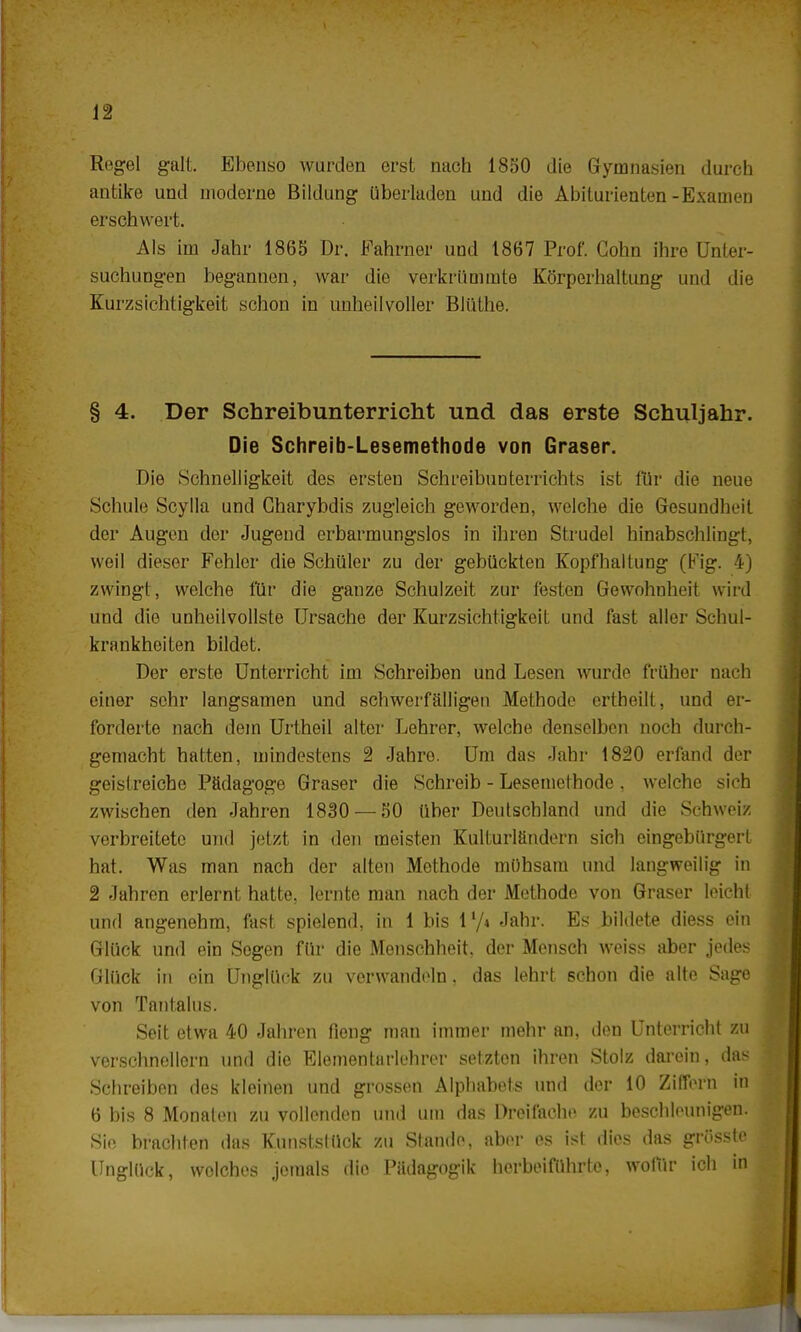 Regel galt. Ebenso wurden erst nach 1850 die Gymnasien durch antike und moderne Bildung überladen und die Abiturienten-Examen erschwert. Als im Jahr 1865 Dr. Fahrner und 1867 Prof. Cohn ihre Unter- suchungen begannen, war die verkrümmte Körperhaltung und die Kurzsichtigkeit schon in unheilvoller Blüthe. § 4. Der Schreibunterricht und das erste Schuljahr. Die Schreib-Lesemethode von Graser. Die Schnelligkeit des ersten Schreibunterrichts ist für die neue Schule Scylla und Gharybdis zugleich geworden, welche die Gesundheit der Augen der Jugend erbarmungslos in ihren Strudel hinabschlingt, weil dieser Fehler die Schüler zu der gebückten Kopfhaltung (Fig. 4) zwingt, welche für die ganze Schulzeil, zur festen Gewohnheit wird und die unheilvollste Ursache der Kurzsichtigkeit und fast aller Schul- krankheiten bildet. Der erste Unterricht im Schreiben und Lesen wurde früher nach einer sehr langsamen und schwerfälligen Methode ertheilt, und er- forderte nach dem Urtheil alter Lehrer, welche denselben noch durch- gemacht hatten, mindestens 2 Jahre. Um das Jahr 1820 erfand der geistreiche Pädagoge Graser die Schreib - Lesemethode. welche sich zwischen den Jahren 1830 — 50 über Deutschland und die Schweiz verbreitete und jetzt in den meisten Kulturländern sich eingebürgert hat. Was man nach der alten Methode mühsam und langweilig in 2 Jahren erlernt hatte, lernte man nach der Methode von Graser leicht und angenehm, fast spielend, in 1 bis l'/i Jahr. Es bildete diess ein Glück und ein Sogen für die Menschheit, der Mensch weiss aber jedes Glück in ein Unglück zu verwandeln. das lehrt schon die alte Sage von Tantalus. Seit etwa 40 Jahren fieng man immer mehr an, den Unterricht zu verschneitem und die Elementarlehrer setzten ihren Stolz darein, das Schreiben des kleinen und grossen Alphabets und der 10 Ziffern in 6 bis 8 Monaten zu vollenden und um das Dreifache zu beschleunigen. Sie brachten das Kunststück zu Stande, aber es ist dies das grösste Unglück, welches jemals die Pädagogik herbeiführte, wofür ich in