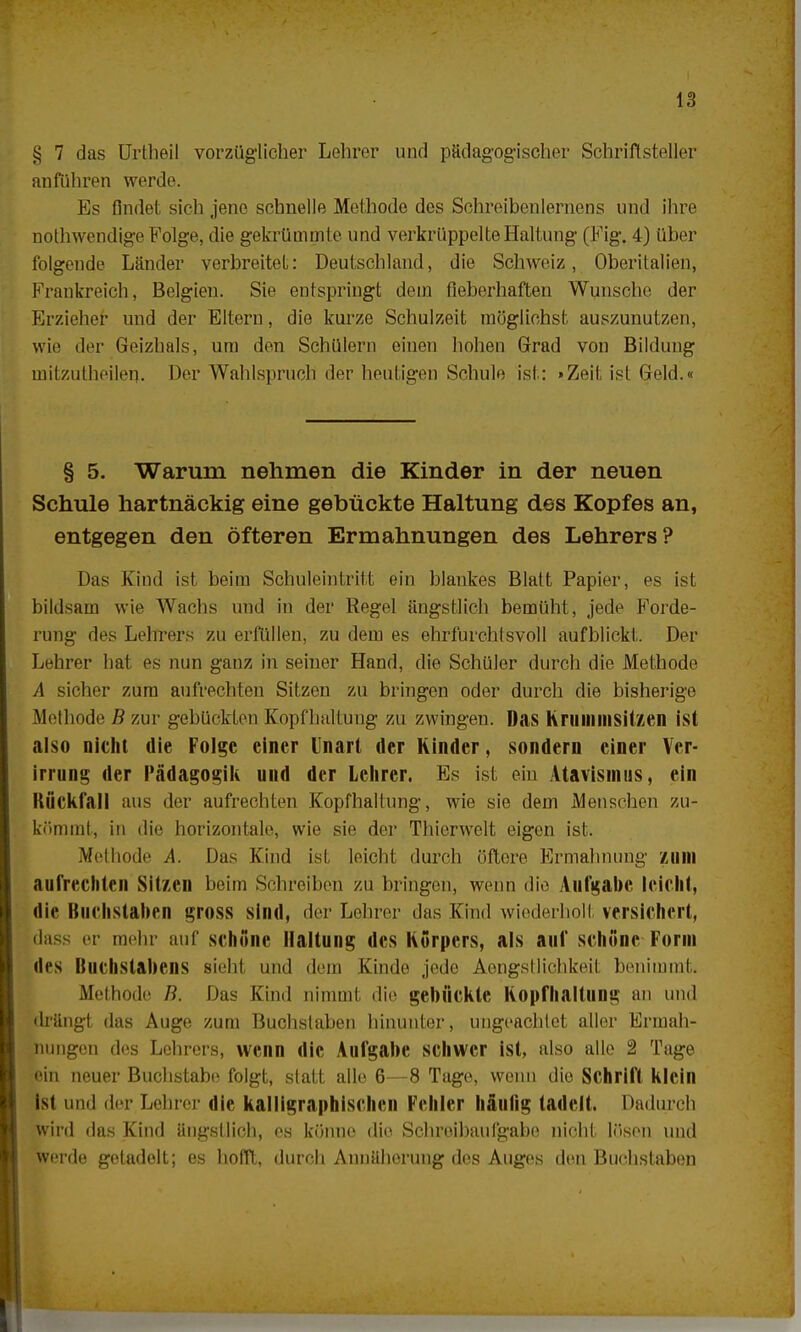 § 7 das Urtlieil vorzüglicher Lehrer und pädagogischer Schriftsteller anführen werde. Es findet sich jene schnelle Methode des Schreibenlernens und ihre nothwendige Folge, die gekrümmte und verkrüppelte Haltung (Fig. 4) über folgende Länder verbreitet: Deutschland, die Schweiz, Oberitalien, Frankreich, Belgien. Sie entspringt dem fieberhaften Wunsche der Erzieher und der Eltern, die kurze Schulzeit möglichst auszunutzen, wie der Geizhals, um den Schülern einen hohen Grad von Bildung mitzutheilen. Der Wahlspruch der heutigen Schule ist: »Zeit ist Geld.« § 5. Warum nehmen die Kinder in der neuen Schule hartnäckig eine gebückte Haltung des Kopfes an, entgegen den öfteren Ermahnungen des Lehrers? Das Kind ist beim Schuleintritt ein blankes Blatt Papier, es ist bildsam wie Wachs und in der Regel ängstlich bemüht, jede Forde- rung des Lehrers zu erfüllen, zu dem es ehrfurchtsvoll aufblickt. Der Lehrer hat es nun ganz in seiner Hand, die Schüler durch die Methode A sicher zum aufrechten Sitzen zu bringen oder durch die bisherige Methode B zur gebückten Kopfhaltung zu zwingen. Das Krummsitzen ist also nicht die Folge einer Unart der Rinder, sondern einer Ver- irrung der Pädagogik und der Lehrer. Es ist ein Atavismus, ein Rückfall aus der aufrechten Kopfhaltung, wie sie dem Menschen zu- kömmt, in die horizontale, wie sie der Thierwelt eigen ist. Methode A. Das Kind ist leicht durch öftere Ermahnung zum aufrechten Sitzen beim Schreiben zu bringen, wenn die Aufgabe leicht, die Buchstaben gross sind, der Lehrer das Kind wiederholt versichert, dass er mehr auf schöne Haltung des Korpers, als auf schöne Form des Buchstabens sieht und dem Kinde jede Aongstlichkeil benimmt. Methode Ii. Das Eind nimmt die gebückte Kopfhaltung an und drängt das Auge zum Buchstaben hinunter, ungeachtet aller Ermah- nungen des Lehrers, wenn die Aufgabe schwer ist, also alle 2 Tage •ein neuer Buchstabe folgt, statt alle 6—8 Tage, wenn die Schrift klein ist und der Lehrer die kalligraphischen Fehler häufig tadelt. Dadurch wird das Kind ängstlich, es könne die Schreibaulgabe nicht lösen und weide getadelt; es hofft, durch Annäherung des Auges den Buchstaben