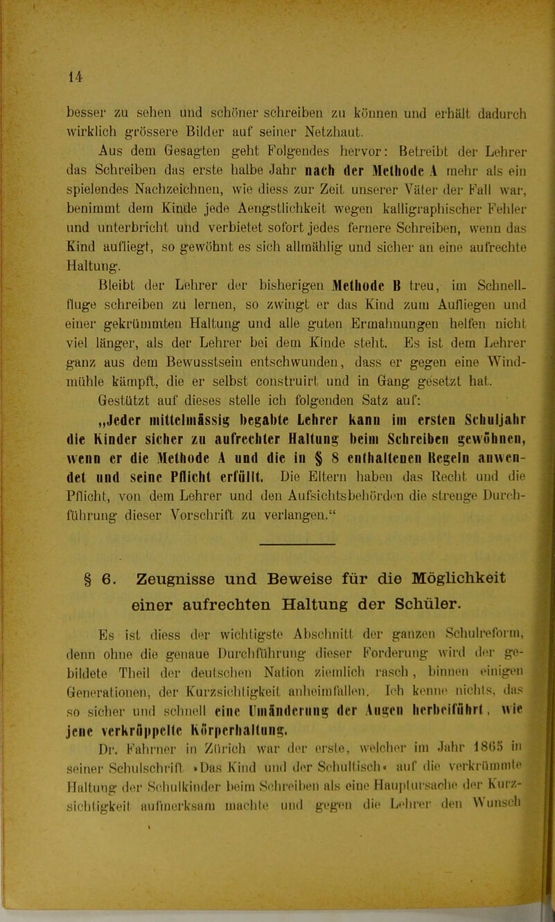 besser zu sehen und schöner schreiben zu können und erhält dadurch wirklich grössere Bilder auf seiner Netzhaut. Aus dem Gesagten geht Folgendes hervor: Betreibt der Lehrer das Schreiben das erste halbe Jahr nach der Methode A mehr als ein spielendes Nachzeichnen, wie diess zur Zeit unserer Väter der Fall war, benimmt dem Kinde jede Aengstlichkeit wegen kalligraphischer Fehler und unterbricht und verbietet sofort jedes fernere Schreiben, wenn das Kind aufliegt, so gewöhnt es sich allmählig und sicher an eine aufrechte Haltung. Bleibt der Lehrer der bisherigen Methode B treu, im Schnell, fluge schreiben zu lernen, so zwingt er das Kind zum Aufliegen und einer gekrümmten Haltung und alle guten Ermahnungen helfen nicht viel länger, als der Lehrer bei dem Kinde steht. Es ist dem Lehrer ganz aus dem Bewusstsein entschwunden, dass er gegen eine Wind- mühle kämpft, die er selbst construirt und in Gang gesetzt hat. Gestützt auf dieses stelle ich folgenden Satz auf: „Jeder mittelmässig begabte Lehrer kann im ersten Schuljahr die Kinder sicher /.u aufrechter Haltung beim Schreiben gewöhnen, wenn er die Methode A und die in § 8 enthaltenen Kegeln anwen- det und seine Pflicht erfüllt. Die Eltern haben das Recht und die Pflicht, von dem Lehrer und den Aufsichtsbehörden die strenge Durch- führung dieser Vorschrift zu verlangen. § 6. Zeugnisse und Beweise für die Möglichkeit einer aufrechten Haltung der Schüler. Es ist diess der wichtigste Abschnitt der ganzen Schulreform, denn ohne die genaue Durchführung dieser Forderung wird der ge- bildete Theil der deutschen Nation ziemlich rasch, binnen einigen Generationen, der Kurzsichtigkeil anheimfallen. Ich kenne nichts, das so sicher und schnell eine Umänderung der Augen herbeiführt, wie jene verkrüppelte Körperhaltung. Dr. Fahrner in Zürich war der erste, welcher im Jahr 18(55 in seiner Schulschrift »Das Kind und der Schultisch« auf die verkrümmte Haltung der Schulkinder beim Schreiben als eiue Haupt Ursache der Kurz- sichtigkeit aufmerksam machte und gegen die Lehrer den Wunsch