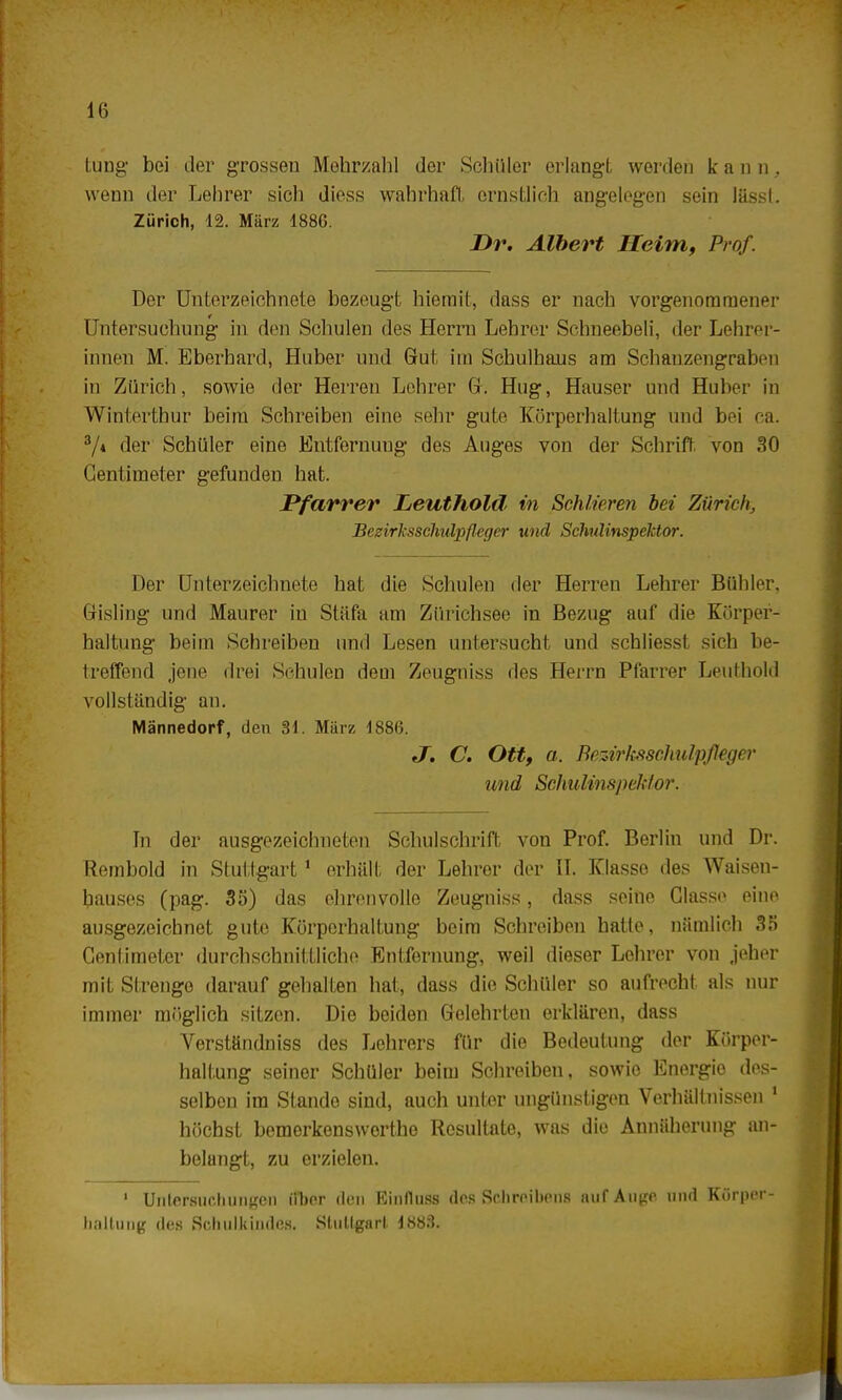 tung bei der grossen Mehrzahl der Schüler erlangt werden kann, wenn der Lehrer sich diess wahrhaft ernstlich angelegen sein lässl. Zürich, 12. März 1886. Dr. Albert Heim, Prof. Der Unterzeichnete bezeugt hiemit, dass er nach vorgenommener Untersuchung in den Schulen des Herrn Lehrer Schneebeli, der Lehrer- innen M. Eberhard, Huber und Gut im Schulhaus am Schanzengraben in Zürich, sowie der Herren Lehrer G. Hug, Hauser und Huber in Winterthur beim Schreiben eine sehr gute Körperhaltung und bei ca. 3/« der Schüler eine Entfernung des Auges von der Schrift von 30 Gentimeter gefunden hat. Pfarrer Leuthold in Schlieren bei Zürich. Bezirksschulpfleger und Schulinspektor. Der Unterzeichnete hat die Schulen der Herren Lehrer Bühler, Gisling und Maurer in Stäfa am Zürichsee in Bezug auf die Körper- haltung beim Schreiben und Lesen untersucht und schliesst sich be- treffend jene drei Schulen dem Zeugniss des Herrn Pfarrer Leuthold vollständig an. Männedorf, den 81. März 1886. J. C. Ott, a. Bezirksschulpfleger und Schulin sjf>chlor. In der ausgezeichneten Schulschrift von Prof. Berlin und Dr. Rembold in Stuttgart1 erhält der Lehrer der II. Klasse des Waisen- hauses (pag. 35) das ehrenvolle Zeugniss, dass seine Ciasso eine ausgezeichnet gute Körperhaltung beim Schreiben hatte, nämlich 35 Gentimeter durchschnittliche Entfernung, weil dieser Lehrer von jeher mit Strenge darauf gehalten hat, dass die Schüler so aufrecht als nur immer möglich sitzen. Die beiden Gelehrten erklären, dass Verständniss des Lehrers für die Bedeutung der Körper- haltung seiner Schüler beim Schreiben, sowie Energie des- selben im Stande sind, auch unter ungünstigen Verhältnissen 1 höchst bemerkenswerthe Resultate, was die Annäherung an- belangt, zu erzielen. 1 Untersuchungen ilher den Einfluss des Schreibens auf Auge und Kürper- haltung des Schulkindes. Stullgarl 1883.