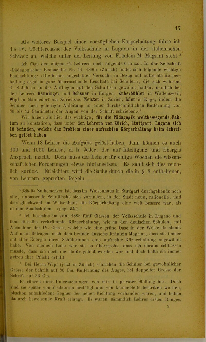 Als weiteres Beispiel einer vorzüglichen Körperhaltung führe ich die IV. Töchterciasse der Volksschule in Lugano in der italienischen Schweiz an, welche unter der Leitung von Fräulein M. Magrini steht.2 Ich füge den obigen 12 Lehrern noch folgende 6 hinzu: In der Zeitschrift »Pädagogischer Beobachter Nr. 11. 1880« (Zürich) findet sich folgende wichtige Beobachtung: »Die bisher angestellten Versuche in Bezug auf aufrechte Körper- haltung ergaben ganz überraschende Besullate bei Schülern, die sich während 6—8 Jahren an das Aufliegen auf den Schultisch gewöhnt hallen, nämlich hei den Lehrern Bänninger und Ochsner in Morgen, Zuberbühler in Wadensweil, Wipf in Männedorf am Zürichaee, Meister in Zürich, Isler in Enge, indem die Schüler nach gehöriger Anleitung in einer durchschnittlichen Entfernung von 30 bis 42 Gentimeter der Augen von der Schrift schrieben.«3 Wir haben als hier das wichtige, für die Pädagogik weltbewegende Fak- tura zu konstatiren, dass unter den Lehrern von Zürich, Stuttgart, Lugano sich 18 befinden, welche das Problem einer aufrechten Körperhaltung beim Schrei- ben gelbst haben. Wenn 18 Lehrer die Aufgabe gelöst haben, dann können es auch 100 und 1000 Lehrer, d. h. Joder, der auf Intelligenz und Energie Anspruch macht. Doch rauss der Lehrer für einige Wochen die wissen- schaftlichen Forderungen etwas hintansetzen. Es zahlt sich dies reich- lich zurück. Erleichtert wird die Sache durch die in § 8 enthaltenen, von Lehrern geprüften Regeln. 1 (Seite 16) Zu bemerken ist, dass im Waisenhaus in Stuttgart durchgehends noch alte, unpassende Schultische sich vorfinden, in der Stadt neue, rationelle, und dass gleichwohl im Waisenhaus die Körperhaltung eine weit bessere war, als in den Stadtschulen, (pag. 34.) 1 Ich besuchte im Juni 1885 fünf Glassen der Volksschule in Lugano und fand dieselbe verkrümmte Körperhaltung, wie in den deutschen Schulen, mit .Ausnahme der IV. Classe, welche wie eine grüne Oase in der Wüste da stand. Auf mein Befragen nach dem Grunde äusserte Fräulein Magrini, dass sie immer mit aller Energie ihren Schülerinnen eine aufrechte Körperhaltung angewöhnt habe. Von meinem Lobe war sie so überrascht, dass ich daraus schlie-ssen rmissle, dass sie noch nie dafür gelobt worden war und doch hatte sie immer getreu ihre Pflicht erfüllt. 3 Bei Herrn Wipf (jetzt in Zürich) schrieben die Schüler bei gewöhnlicher Brösse der Schrift auf 30 Gin. Entfernung des Auges, bei doppelter Grösse der Schrift auf 3(j Gin. Bs rühren diese Untersuchungen von mir in privater Stellung her. Doch 'sind sie später von Visitatoren bestätigt und von keiner Seite bestritten worden, lObschon entschiodenc Gegner der neuen Bichtung vorhanden waren, und haben dadurch beweisende Kraft erlangt. Iis waren sämmllich Lehrer ersten Hanges. 2