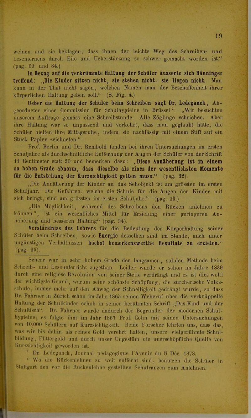 weinen und sie beklagen, dass ihnen der leichte Weg des Schreiben- und Lesenlernens durch Eile und Ueberstürzung so schwer gemacht worden ist. (pag. 69 und 84.) In Bezug auf die verkrümmte Haltung der Schüler äusserte sich Bänninger treffend: „Die Kinder sitzen nicht, sie stehen nicht, sie liegen nicht. Man kann in der Thal nicht sagen, welchen Namen man der Beschaffenheit ihrer körperlichen Haltung geben soll. (S. Fig. 4.) Ueber die Haltung der Schüler beim Schreiben sagt Dr. Ledeganck, Ab- geordneter einer Gommission für Schulhygieine in Brüssel2: „Wir besuchten unserem Auftrage gemäss eine Schreibstunde. Alle Zöglinge schrieben. Aber ihre Haltung war so unpassend und verkehrt, dass man geglaubt hätte, die Schüler hielten ihre Mittagsruhe, indem sie nachlässig mit einem Stift auf ein Stück Papier zeichneten. Prof. Berlin und Dr. Rembold fanden bei ihren Untersuchungen im ersten Schuljahre als durchschnittliche Entfernung der Augen der Schüler von der Schrift 11 Centimeter statt 30 und bemerken dazu: „Diese Annäherung ist in einem so hohen Grade abnorm, dass dieselbe als eines der wesentlichsten Momente für die Entstehung der Kurzsichtigkeit gelten muss. (pag. 32). „Die Annäherung der Kinder an das Sehobjekt ist am grössten im ersten Schuljahr. Die Gefahren, welche die Schule für die Augen der Kinder mit sich bringt, sind am grössten im ersten Schuljahr. (pag. 33.) „Die Möglichkeit, während des Schreibens den Rücken anlehnen zu können *, ist ein wesentliches Mittel für Erzielung einer geringeren An- näherung und besseren Haltung (pag. 34). Verständniss des Lehrers für die Bedeutung der Körperhaltung seiner Schüler beim Schreiben, sowie Energie desselben sind im Stande, auch unter ungünstigen Verhältnissen höchst bemerkenswerthe Resultate zu erzielen. fpag. 35). Sclicrr war in sehr hohem Grado der langsamen, soliden Methode heiin Schreib- und Leseunterricht zugethan. Leider wurde er schon im Jahre 1839 durch eine religiöse Revolution von seiner Stelle verdrängt und es ist dies wohl der wichtigste Grund, warum seine schönste Schöpfung, die zürcherische Volks- schule, immer mehr auf den Abweg der Schnelligkeit gedrängt wurde, so dass Dr. Fahrner in Zürich schon im Jahr 18(55 seinen Wehcruf über die verkrüppelte Haltung der Schulkinder erhob in seiner berühmten Schritt „Das Kind und der Schultisch. Dr. Fahrner wurde dadurch der Begründer der modernen Schul- hygieine; es folgte ihm im Jahr 1867 Prof. Cohn mit seinen Untersuchungen von 10,000 Schülern auf Kurzsichtigkeit. Beide Forscher lehrten uns, dass das, was wir bis dahin als reines Gold verehrt hatten, unsere vielgcrühmte Schul- bildung, Flittergold und durch unser Ungestüm die unerschöpfliche Quelle von Kinzsiohtigkeit geworden ist. ' Dr. Ledeganck, Journal pedagogiipie l'Avenir du 8 Dec. 1878. ' Wo die Rückenlehnen zu weit entfernt sind, benutzen die Schüler in Stuttgart den vor die Rückenlehne gestellten Schulranzen zum Anlehnen.