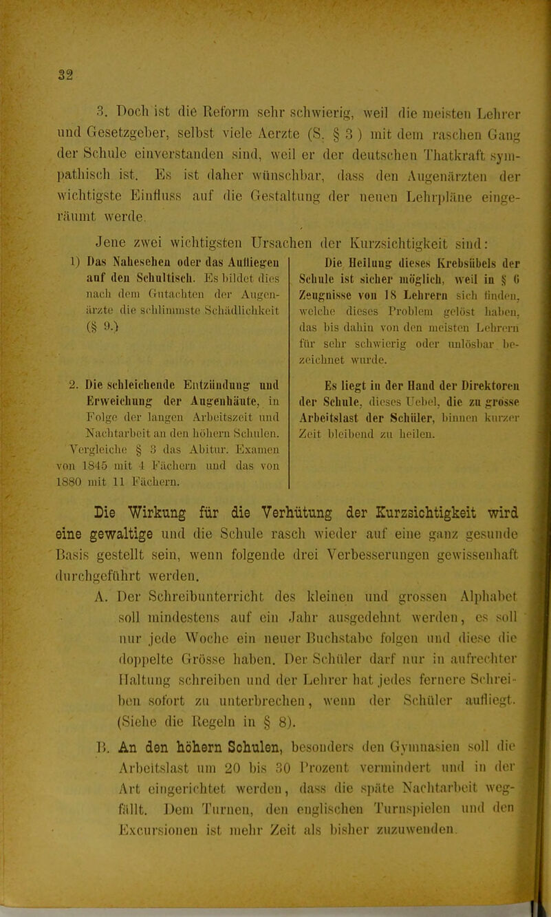 3. Doch ist die Reform sehr schwierig, weil die meisten Lehrer uud Gesetzgeher, selbst viele Aerzte (S. § 3 ) mit dem raschen Gaug der Schule einverstanden sind, weil er der deutschen Thatkraf't sym- pathisch ist. Es ist daher wünschhar, dass den Augenärzten der wichtigste Einfluss auf die Gestaltung der neuen Lehrpläne einge- räumt werde. Jene zwei wichtigsten Ursachen der Kurzsichtigkeit sind: 1) Das Nahesehen oder das Aufliegen auf den Schaltisch. Es bildet dies nach dem Gutachten der Augen- ärzte die schlimmste Schädlichkeil (§ 9-) 2. Die schleichende Entzündung uud Erweichung der Außenhäute, in Folge der langen Arbeitszeit und Nachtarbeit an den hohem Schulen. Vergleiche § 3 das Abitur. Examen von 1S45 mit i Fächern und das von 1880 mit 11 Fächern. Die Heilung dieses Krebsiibels der Schule ist sicher möglich, weil in § Ii Zeugnisse von 18 Lehrern sich finden, welche dieses Problem gelöst haben, das bis dahin von den meisten Lehrern für sehr schwierig oder unlösbar be- zeichnet wurde. Es liegt in der Hand der Direktoren der Schule, dieses Uebel, die zu grosse Arbeitslast der Schüler, binnen kurzer Zeit bleibend zu heilen. Die Wirkung für die Verhütung der Kurzsichtigkeit wird eine gewaltige und die Schule rasch wieder auf eine gaB2 gesunde Basis gestellt sein, wenn folgende drei Verbesserungen gewissenhaft durchgeführt werden. A. Der Schreibunterricht des kleinen und grossen Alphabet soll mindestens auf ein Jahr ausgedehnt werden, es soll nur jede Wocbe ein neuer Bucbstabe folgen und diese die doppelte Grösse haben. Der Scbüler darf nur in aufrechter Haltung schreiben und der Lehrer hat jedes fernere Schrei- ben sofort zu unterbrechen, wenn der Schüler aufliegt. (Siebe die Regeln in § 8). B. An den höhern Schulen, besonders den Gymnasien soll die Arbeitslast um 20 bis 30 Prozent vermindert und in der Art eingerichtet werden, dass die späte Nachtarbeit weg- fällt. Dem Turnen, den englischen Turnspielen und den Excursioneu ist mehr Zeit als bisher zuzuwenden.