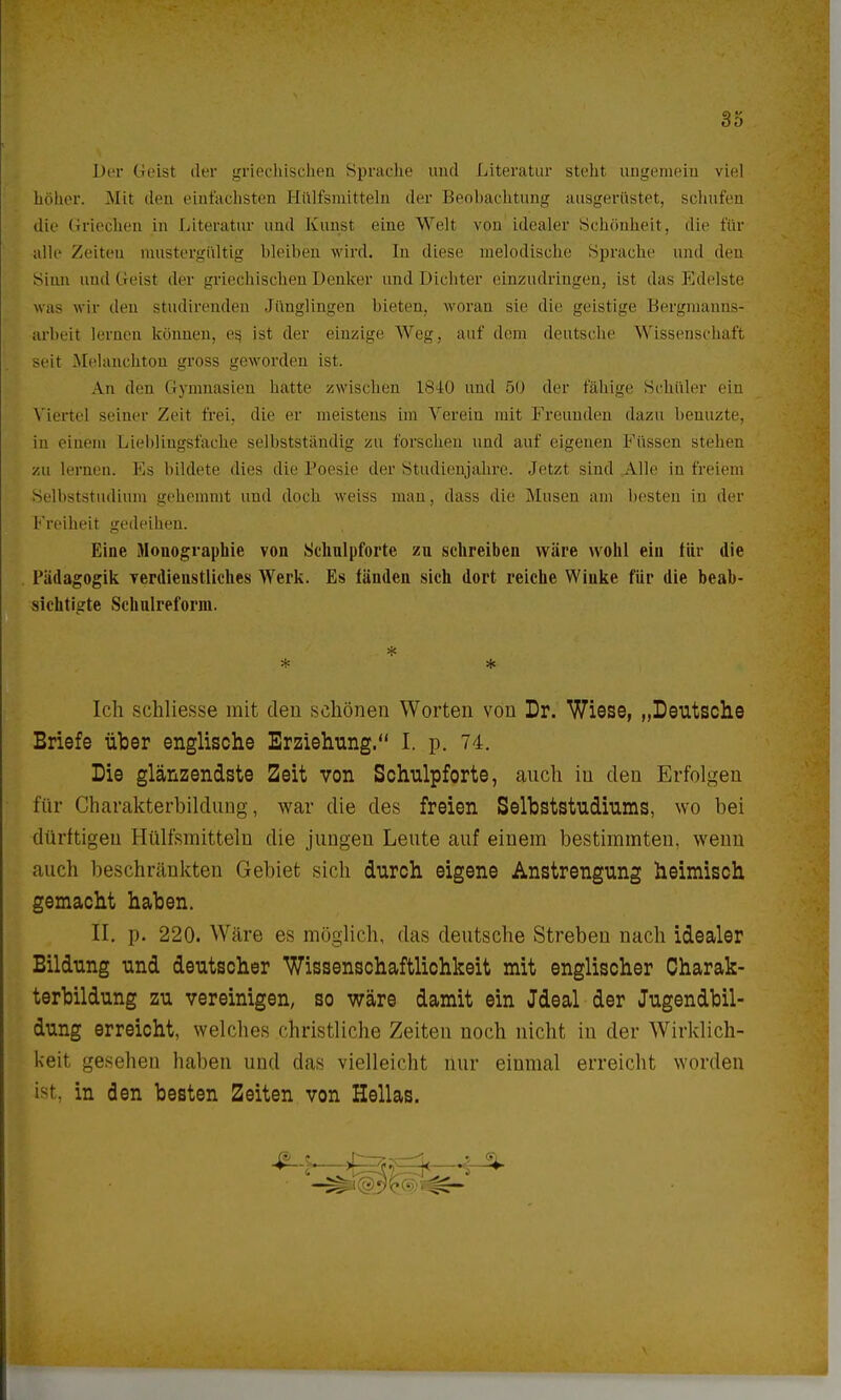 Der Geist der griechischen Sprache und Literatur steht ungemein viel höher. Mit den einfachsten Hillfsmitteln der Beobachtung ausgerüstet, schufen die Griechen in Literatur und Kunst eine Welt von idealer Schönheit, die für alle Zeiten mustergültig bleiben wird. In diese melodische Sprache und den sinn und Geist der griechischen Denker und Dichter einzudringen, ist das Edelste was wir den studirenden Jünglingen bieten, woran sie die geistige Bergmanns- arbeit lernen können, es, ist der einzige Weg, auf dem deutsche Wissenschaft seit Mclanchton gross geworden ist. An den Gymnasien hatte zwischen 1840 und 50 der fähige Schüler ein Viertel seiner Zeit frei, die er meistens im Verein mit Freunden dazu benuzte, in einem Liebliugsfaehe selbstständig zu forschen und auf eigenen Füssen stehen zu lernen. Ks bildete dies die Poesie der Studienjahre. .letzt sind Alle in freiem Selbststudium gehemmt und doch weiss man, dass die Musen am besten in der Freiheit gedeihen. Eine Monographie von Schulpforte zu schreiben wäre wohl ein für die Pädagogik verdienstliches Werk. Es fänden sich dort reiche Winke für die beab- sichtigte Schulreform. * * Ich schliesse mit den schönen Worten von Dr. Wiese, „Deutsche Briefe über englische Erziehung. I. p. 74. Die glänzendste Zeit von Schulpforte, auch iu den Erfolgen für Charakterbildung, war die des freien Selbststudiums, wo bei dürftigen Htilfsmitteln die jungen Leute auf einem bestimmten, wenn auch beschränkten Gebiet sich durch eigene Anstrengung heimisch gemacht haben. II. p. 220. Wäre es möglich, das deutsche Streben nach idealer Bildung und deutscher Wissenschaftlichkeit mit englischer Charak- terbildung zu vereinigen, so wäre damit ein Jdeal der Jugendbil- dung erreicht, welches christliche Zeiten noch nicht in der Wirklich- keit gesehen haben und das vielleicht nur einmal erreicht worden ist, in den besten Zeiten von Hellas.